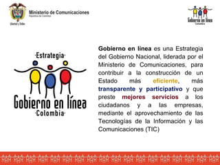 Gobierno en línea  es una Estrategia del Gobierno Nacional, liderada por el Ministerio de Comunicaciones, para contribuir a la construcción de  un Estado más  eficiente , más  transparente   y   participativo  y que preste  mejores servicios  a los ciudadanos y a las empresas, mediante el aprovechamiento de las Tecnologías de la Información y las Comunicaciones (TIC) 