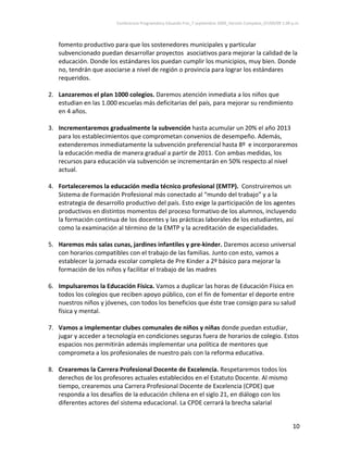 Conferencia Programática Eduardo Frei_7 septiembre 2009_Versión Completa_07/09/09 1:00 p.m. 



   fomento productivo para que los sostenedores municipales y particular 
   subvencionado puedan desarrollar proyectos  asociativos para mejorar la calidad de la 
   educación. Donde los estándares los puedan cumplir los municipios, muy bien. Donde 
   no, tendrán que asociarse a nivel de región o provincia para lograr los estándares 
   requeridos.  
    
2. Lanzaremos el plan 1000 colegios. Daremos atención inmediata a los niños que 
   estudian en las 1.000 escuelas más deficitarias del país, para mejorar su rendimiento 
   en 4 años.   
 
3. Incrementaremos gradualmente la subvención hasta acumular un 20% el año 2013 
   para los establecimientos que comprometan convenios de desempeño. Además, 
   extenderemos inmediatamente la subvención preferencial hasta 8º  e incorporaremos 
   la educación media de manera gradual a partir de 2011. Con ambas medidas, los 
   recursos para educación vía subvención se incrementarán en 50% respecto al nivel 
   actual. 
         
4. Fortaleceremos la educación media técnico profesional (EMTP).  Construiremos un 
   Sistema de Formación Profesional más conectado al “mundo del trabajo” y a la 
   estrategia de desarrollo productivo del país. Esto exige la participación de los agentes 
   productivos en distintos momentos del proceso formativo de los alumnos, incluyendo 
   la formación continua de los docentes y las prácticas laborales de los estudiantes, así 
   como la examinación al término de la EMTP y la acreditación de especialidades. 
 
5. Haremos más salas cunas, jardines infantiles y pre‐kinder. Daremos acceso universal 
   con horarios compatibles con el trabajo de las familias. Junto con esto, vamos a 
   establecer la jornada escolar completa de Pre Kinder a 2º básico para mejorar la 
   formación de los niños y facilitar el trabajo de las madres 
 
6. Impulsaremos la Educación Física. Vamos a duplicar las horas de Educación Física en 
   todos los colegios que reciben apoyo público, con el fin de fomentar el deporte entre 
   nuestros niños y jóvenes, con todos los beneficios que éste trae consigo para su salud 
   física y mental. 
 
7. Vamos a implementar clubes comunales de niños y niñas donde puedan estudiar, 
   jugar y acceder a tecnología en condiciones seguras fuera de horarios de colegio. Estos 
   espacios nos permitirán además implementar una política de mentores que 
   comprometa a los profesionales de nuestro país con la reforma educativa. 
 
8. Crearemos la Carrera Profesional Docente de Excelencia. Respetaremos todos los 
   derechos de los profesores actuales establecidos en el Estatuto Docente. Al mismo 
   tiempo, crearemos una Carrera Profesional Docente de Excelencia (CPDE) que 
   responda a los desafíos de la educación chilena en el siglo 21, en diálogo con los 
   diferentes actores del sistema educacional. La CPDE cerrará la brecha salarial 


                                                                                                                10 
 