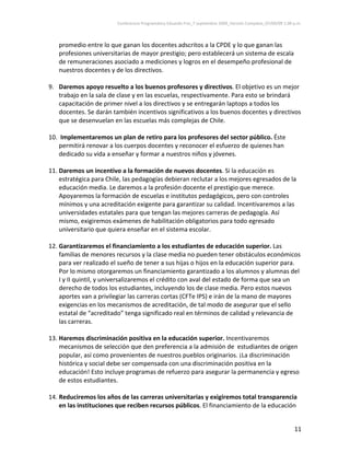Conferencia Programática Eduardo Frei_7 septiembre 2009_Versión Completa_07/09/09 1:00 p.m. 



   promedio entre lo que ganan los docentes adscritos a la CPDE y lo que ganan las 
   profesiones universitarias de mayor prestigio; pero establecerá un sistema de escala 
   de remuneraciones asociado a mediciones y logros en el desempeño profesional de 
   nuestros docentes y de los directivos. 
 
9. Daremos apoyo resuelto a los buenos profesores y directivos. El objetivo es un mejor 
    trabajo en la sala de clase y en las escuelas, respectivamente. Para esto se brindará 
    capacitación de primer nivel a los directivos y se entregarán laptops a todos los 
    docentes. Se darán también incentivos significativos a los buenos docentes y directivos 
    que se desenvuelan en las escuelas más complejas de Chile.                       
                                   
10.  Implementaremos un plan de retiro para los profesores del sector público. Éste 
    permitirá renovar a los cuerpos docentes y reconocer el esfuerzo de quienes han 
    dedicado su vida a enseñar y formar a nuestros niños y jóvenes. 
                                   
11. Daremos un incentivo a la formación de nuevos docentes. Si la educación es 
    estratégica para Chile, las pedagogías debieran reclutar a los mejores egresados de la 
    educación media. Le daremos a la profesión docente el prestigio que merece. 
    Apoyaremos la formación de escuelas e institutos pedagógicos, pero con controles 
    mínimos y una acreditación exigente para garantizar su calidad. Incentivaremos a las 
    universidades estatales para que tengan las mejores carreras de pedagogía. Así 
    mismo, exigiremos exámenes de habilitación obligatorios para todo egresado 
    universitario que quiera enseñar en el sistema escolar. 
     
12. Garantizaremos el financiamiento a los estudiantes de educación superior. Las 
    familias de menores recursos y la clase media no pueden tener obstáculos económicos 
    para ver realizado el sueño de tener a sus hijas o hijos en la educación superior para. 
    Por lo mismo otorgaremos un financiamiento garantizado a los alumnos y alumnas del 
    I y II quintil, y universalizaremos el crédito con aval del estado de forma que sea un 
    derecho de todos los estudiantes, incluyendo los de clase media. Pero estos nuevos 
    aportes van a privilegiar las carreras cortas (CFTe IPS) e irán de la mano de mayores 
    exigencias en los mecanismos de acreditación, de tal modo de asegurar que el sello 
    estatal de “acreditado” tenga significado real en términos de calidad y relevancia de 
    las carreras. 
     
13. Haremos discriminación positiva en la educación superior. Incentivaremos 
    mecanismos de selección que den preferencia a la admisión de  estudiantes de origen 
    popular, así como provenientes de nuestros pueblos originarios. ¡La discriminación 
    histórica y social debe ser compensada con una discriminación positiva en la 
    educación! Esto incluye programas de refuerzo para asegurar la permanencia y egreso 
    de estos estudiantes. 
 
14. Reduciremos los años de las carreras universitarias y exigiremos total transparencia 
    en las instituciones que reciben recursos públicos. El financiamiento de la educación 


                                                                                                                11 
 