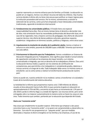 Conferencia Programática Eduardo Frei_7 septiembre 2009_Versión Completa_07/09/09 1:00 p.m. 



   superior representa un enorme esfuerzo para las familias y el Estado. La educación no 
   puede ser un negocio, menos si se utilizan recursos de todos los chilenos. Hay muchas 
   carreras donde el último año no tiene más excusa que justificar un mayor ingreso para 
   la institución proveedora del servicio. Por lo mismo, someteremos a revisión la 
   extensión de las carreras, como ya lo han empezado a hacer destacadas universidades 
   tradicionales, siguiendo la tendencia internacional.  
 
15. Fortaleceremos las universidades públicas. El Estado tiene una especial 
    responsabilidad hacia ellas. Pero al mismo tiempo tiene el derecho a demandar más 
    de ellas: más orientación hacia las necesidades profesionales del desarrollo local, en el 
    caso de las regionales; más y mejores carreras de pedagogía; más oferta de educación 
    superior técnica; más oferta de bienes públicos culturales, garantizar espacios 
    académicos  integradores en términos sociales, políticos y religiosos, entre otras cosas.  
 
16. Impulsaremos la nivelación de estudios de la población adulta. Vamos a triplicar el 
    esfuerzo en este ámbito, pasando de 200,000 cupos a 600,000. Tenemos que terminar 
    con este déficit.  
 
17. Priorizaremos la Educación para los Trabajadores. Vamos a establecer un Sistema de 
    Educación Integrada para los Trabajadores. Esto significa pasar desde el actual sistema 
    de capacitación centrado en las empresas de mayor tamaño, a un sistema 
    universalizado e integrado, que sea un derecho de los trabajadores chilenos. Éste unirá 
    la educación técnica media y superior con los sistemas de certificación de 
    competencias, para permitirles a los trabajadores ir completando grados, diplomas e 
    incluso carreras a lo largo de la vida. Todo trabajador debe verse a si mismos como un 
    estudiante: ¡así es como vamos a realizar la transformación productiva de nuestro 
    país!  
 
Como se puede ver, nuestra ambición no es modesta: vamos a transformar a la sociedad a 
través de la transformación del sistema educativo.  
 
La totalidad de la reforma que proponemos inyecta unos 1 500 millones de dólares 
anuales al área educación hacia el año 2013, lo que aumenta el gasto en educación en 
aproximadamente 0.75% del PIB, y encamina al país hacia un incremento de 1.5% para el 
año 2018 cuando la reforma llega a su estado de régimen. Los recursos estrán; pero serán 
entregados sólo si se mejoran sustancialmente la manera como se hacen las cosas en esta 
área. Todos tenemos que cambiar, partiendo por la educación que depende del Estado. 
 
Hacia una “economía verde”  
 
Hay cosas que simplemente no pueden esperar. Chile tiene que empezar a dar pasos 
concretos hacia a una “economía verde”, si no quiere ver comprometido su desarrollo y su 
bienestar.  Con este fin nos proponemos un  “paquete verde”, que son medidas 
destinadas a impulsar el ahorro energético en las familias y las empresas, el uso de los 


                                                                                                                 12 
 