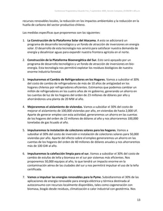 Conferencia Programática Eduardo Frei_7 septiembre 2009_Versión Completa_07/09/09 1:00 p.m. 



recursos renovables locales, la reducción en los impactos ambientales y la reducción en la 
huella de carbono del sector productivo chileno.  
 
Las medidas específicas que proponemos son las siguientes: 
 
1. La Construcción de la Plataforma Solar del Atacama. A esto se adicionará un 
    programa de desarrollo tecnológico y un fondo de atracción de inversiones en energía 
    solar. El desarrollo de esta tecnología nos servirá para satisfacer nuestra demanda de 
    energía y desalinizar aguas para expandir nuestra frontera agrícola en el norte.  
     
2. Construcción de la Plataforma Bioenergética del Sur. Esto será apoyado por un 
    programa de desarrollo tecnológico y un fondo de atracción de inversiones en bio‐
    energía. Esta tecnología nos permitirá explotar los residuos biológicos de nuestra 
    enorme industria forestal.  
 
3. Impulsaremos el Cambio de Refrigeradores en los Hogares. Vamos a subsidiar el 30% 
    del costo de cambio de refrigeradores de más de 10 años de antigüedad en los 
    hogares chilenos por refrigeradores eficientes. Estimamos que podemos cambiar un 
    millón de refrigeradores en los cuatro años de mi gobierno, generando un ahorro en 
    las cuentas de luz de los hogares del orden de 23 millones de dólares por año y 
    ahorrándonos una planta de 20 MW al año.  
 
4. Mejoraremos el aislamiento de viviendas. Vamos a subsidiar el 30% del costo de 
    mejorar el aislamiento de 100,000 viviendas por año, en viviendas de hasta 2,000 UF. 
    Aparte de generar empleo con esta actividad, generaremos un ahorro en las cuentas 
    de los hogares del orden de 22 millones de dólares al año y nos ahorraremos 100,000 
    toneladas de gas licuado al año.                                  
 
5. Impulsaremos la instalación de colectores solares para los hogares. Vamos a 
    subsidiar el 30% del costo de inversión e instalación de colectores solares para 50,000 
    viviendas por año. Aparte del efecto sobre el empleo generaremos un ahorro en las 
    cuentas de los hogares del orden de 40 millones de dólares anuales y nos ahorraremos 
    más de 100 GW al año. 
                                                              
6. Impulsaremos la calefacción limpia para el sur. Vamos a subsidiar el 30% del costo de 
    cambio de estufas de leña y biomasa en el sur por sistemas más eficientes. Nos 
    proponemos 50,000 equipos al año, lo que tendrá un impacto enorme en la 
    contaminación aérea de las ciudades del sur y nos permitirá impulsar el uso de la leña 
    certificada.   
 
7. Vamos a impulsar las energías renovables para la Pyme. Subsidiaremos el 30% de las 
    aplicaciones de energía renovable para energía eléctrica y térmica destinada al 
    autoconsumo con recursos localmente disponibles, tales como cogeneración con 
    biomasa, biogás desde residuos, climatización o calor industrial con geotérmia. Nos 


                                                                                                                13 
 
