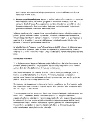 Conferencia Programática Eduardo Frei_7 septiembre 2009_Versión Completa_07/09/09 1:00 p.m. 



   proponemos 50 proyectos al año y estimamos que esto evitará la entrada de una 
   central de 40 MW al año.  
 
8. Luminarias públicas eficientes. Vamos a cambiar los tubos fluorescentes por sistemas 
     eficientes con balasto electrónico que generan ahorros de entre 30 y 50 % del 
     consumo de electricidad. Nos proponemos cambiar del orden de un millón de tubos 
     fluorescentes por año. Esto generará un ahorro de costos de energía en luminaria 
     pública del orden de 40 millones de dólares al año.                          
                                              
Sabemos que la derecha va a reaccionar escandalizada por tantos subsidios –que es una 
palabra que les produce náuseas. ¡Sí, señores! ¡Subsidios! Esta es la herramienta que 
utilizaremos para inducir la transición hacia una “economía verde”. Es lo que nos exige la 
urgencia de la situación. Es como se está haciendo en todo el mundo. Si la derecha 
protesta, la verdad es que nos tiene sin cuidado… 
 
La totalidad de este “paquete verde” alcanza la suma de 250 millones de dólares anuales 
hacia fines de mi gobierno. Todos estos recursos generarán, adicionalmente, nuevos 
empleos en la nueva “economía verde”. Este paquete estará plenamente operativo al año 
2013.  
 
El derecho a vivir mejor 
 
Ya lo decíamos antes. Nosotros, la Concertación, la Presidenta Bachelet, hemos sido los 
primeros en entregar bonos a los grupos más necesitados para paliar la crisis, contra la 
opinión de la derecha. Lo haremos de nuevo si es necesario. 
 
Pero nosostrors hemos ido e iremos más allá. Como lo hicimos con el Auge, como lo 
hicimos con el Bono Solidario de la Reforma Previsional, nosotros  somos somos 
partidarios de los derechos sociales garantizados permanentes, para que las personas 
puedan crecer en autonomía y oportunidades.  
 
Hemos dado grandes pasos en esta materia. Hemos crerado una red de protección social 
que no teníamos. Pero hasta ahora hemos llegado principalmente a los más carenciados. 
Nos falta llegar a la clase media.  
 
Yo no tengo miedo en ser autocrítico. Pienso que nosotros, la Concertación, tenemos una 
deuda con la Clase Media. Hemos reducido la pobreza y la indigencia de manera 
espectacular; hemos sido rápidos y generosos para atender a los grupos más vulnerables 
en momentos de crisis; hemos también ampliado las oportunidades de la clase media, 
como es el caso de su acceso a la educación superior; pero no nos hemos cargo de las 
inseguridades que padece la clase media como efecto de la delincuencia, de las 
enfermedades y de las oscilaciones del mercado.  
 



                                                                                                                14 
 