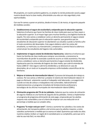 Conferencia Programática Eduardo Frei_7 septiembre 2009_Versión Completa_07/09/09 1:00 p.m. 



Mi propósito, en nuestro próximo gobierno, es ampliar la red de protección social y pagar 
nuestra deuda hacia la clase media, ofreciéndole una vida con más seguridad y más 
oportunidades. 
 
Con ese fin vamos a poner en práctica, desde el mismo 11 de marzo, el siguiente paquete 
de medidas sociales:  
 
1. Estableceremos el seguro de escolaridad y estipendio para la educación superior. 
   Sabemos el esfuerzo que hacen las familias de clase media para que sus hijos vayan a 
   la educación superior. Es el mayor logro para muchas familias y una legítima fuente de 
   orgullo. Por esto vamos a establecer como un derecho permanente el seguro estatal 
   de escolaridad y estipendio para la educación superior, que garantice que los 
   estudiantes de educación superior no abandonen sus estudios cuando su familia sufre 
   el revés económico del desempleo. Este seguro debiera cubrir los costos del 
   estudiante, su matricula y su manutención, y empezará su camino hacia la cobertura 
   universal por los estudiantes de hogares más vulnerables.  
 
2. Implementar el seguro estatal de dividendos hipotecarios. Sabemos el esfuerzo que 
   hacen las familias de clase media para comprar una vivienda, y conocemos la 
   incertidumbre de perder lo avanzado cuando les ocurre un revés económico. Por esto 
   vamos a establecer como un derecho permanente el seguro estatal de dividendos 
   hipotecarios para las viviendas de hogares de clase media, que cubrirá viviendas de 
   hasta 2,000 UF. Este seguro cubrirá los dividendos y se detonará en caso de 
   desempleo, de un revés en la pequeña empresa o enfermedades catastróficas de los 
   familiares.  
    
3. Mejorar el sistema de intermediación laboral. El proceso de búsqueda de trabajo es 
   costoso. Por eso vamos a reformar y ampliar el sistema de intermediación laboral. El 
   pago se efectuará  solamente cuando el trabajador esté laborando, y se pagará más 
   cuando se trata de colocar a trabajadores más vulnerables. Adicionalmente 
   implementaremos un programa inmediato de fortalecimiento profesional y 
   tecnológico de las oficinas municipales de intermediación laboral (OMIL). 
        
4. Eliminación progresiva del 7% de los jubilados. Sabemos que los costos de cotización 
   de seguros médicos es una fuente de angustia de los jubilados. Vamos a implementar 
   un programa de progresiva eliminación de este pago, empezando por los adultos 
   mayores más vulnerables y con el criterio de empezar con una reducción en el 
   porcentaje a medida que se cumplen años.                                      
                                                    
5. Programa “lo mejor está por venir”. Vamos a aumentar los subsidios a los costos de 
   alimentación, de transporte público y de turismo para los adultos mayores; y estos 
   subsidios aumentarán a medida que se avanza en edad. Queremos que todos los años 
   nuestros viejitos reciban un regalo de la sociedad para su cumpleaños, para que así la 
   vida les sea más fácil, no más difícil. 


                                                                                                                15 
 