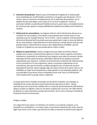Conferencia Programática Eduardo Frei_7 septiembre 2009_Versión Completa_07/09/09 1:00 p.m. 



 
6. Extensión del postnatal. Sabemos que la felicidad de la llegada de un bebé puede 
    verse empañada por las dificultades económicas y los gastos que ello genera. Por lo 
    mismo, vamos a comenzar inmediatamente con la extensión del postnatal, con el 
    objetivo de que este llegue a seis meses en el curso de mi gobierno. Vamos a 
    promover también una distribución flexible entre pre y post natal, y el establecimiento 
    de incentivos para igualar la responsabilidad de cuidado de los bebés entre hombres y 
    mujeres.    
                 
7. Defensa de los consumidores. Los hogares chilenos sufren diariamente abusos en su 
    condición de consumidores. Esto afecta un presupuesto que muchas veces es muy 
    apretado y que ha costado financiar. Por lo mismo,  vamos a duplicar el financiamiento 
    del Servicio Nacional del Consumidor para que pueda hacer mejor su tarea de defensa 
    de los consumidores, especialmente en el área financiera, donde hemos visto que hay 
    grandes abusos. Adicionalmente vamos a dar independencia al SERNAC, que fue 
    creado en mi gobierno, para que pueda ejercer mejor su labor.                   
                                              
8. Mejorar la salud primaria. Vamos a asegurarnos que todas las familias chilenas 
    puedan tener acceso a la atención de urgencia en salud. Vamos a igualar el derecho a 
    ambulancia, comprando las ambulancias que aseguren que todos los sectores sociales 
    dispongan de ellas oportunamente, dotándolas además de los equipos y personal 
    especializado que requieren. También incrementaremos la dotación de medicamentos 
    en los consultorios.Y lo más importante, vamos a incorporar especialistas en los 
    consultorios, para que las familias no deban peregrinar por el sistema de salud en 
    búsqueda de atención. Quiero agregar algo más sobre el tema de la salud: vamos a ser 
    inflexibles en exigir más transparencia y mejor gestión en los hospitales públicos. ¡No 
    es justificable lo que hemos visto en hospitales como el de Talca o el Félix Bulnes! 
    ¡Esto simplemente no puede volver a repetirse! 
 
 
La mayor parte de las medidas anunciadas son de efecto inmediato. Sin embargo, la 
totalidad de los nuevos derechos estarán plenamente operativos el 2013.  Hemos 
estimado que este conjunto de medidas tiene un costo de aproximadamente 500 millones 
dólares anuales en régimen. Estos no son bonos ni gastos por nuna vez. Son 500 millones 
de dólares en nuevos derechos sociales permanentes. Así es como construye el Estado de 
Protección Social la Concertación. 
 
 
Amigas y amigos. 
 
Les ruego ahora que vayan a sus familias y le cuenten a sus esposas y esposos, a sus 
compañeras y compañeros, a sus hijos e hijas, lo que hemos expuesto esta noche. Que les 
digan que vamos a vivir mejor; que tenemos las ideas y tenemos la voluntar para lograrlo. 
 


                                                                                                                16 
 