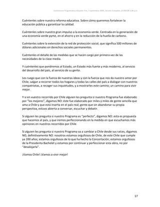 Conferencia Programática Eduardo Frei_7 septiembre 2009_Versión Completa_07/09/09 1:00 p.m. 



Cuéntenles sobre nuestra reforma educativa. Sobre cómo queremos fortalecer la 
educación pública y garantizar la calidad.  
 
Cuéntenles sobre nuestro gran impulso a la economía verde. Centrada en la generación de 
una economía verde pyme, en el ahorro y en la reducción de la huella de carbono. 
 
Cuéntenles sobre la extensión de la red de protección social, que significa 500 millones de 
dólares adicionales en derechos sociales permanentes.  
 
Cuéntenles el detalle de las medidas que se hacen cargo por primera vez de las 
necesidades de la clase media.  
 
Y cuéntenles que pondremos al Estado, un Estado más fuerte y más moderno, al servicio 
del desarrollo del país, al servicio de su gente. 
 
Les ruego que con la fuerza de nuestras ideas y con la fuerza que nos da nuestro amor por 
Chile, salgan a recorrer todos los hogares y todas las calles del país a dialogar con nuestros 
compatriotas, a recoger sus inquietudes, y a mostrarles este camino; un camino para vivir 
mejor. 
 
Y si en vuestro recorrido por Chile alguien les pregunta si nuestro Programa fue elaborado 
por “los mejores”, digamos NO: éste fue elaborado por miles y miles de gente sencilla que 
ama a Chile y que está inserta en el país real; gente que sin abandonar su propia 
perspectiva, estuvo abierta a conversar, escuchar y debatir. 
 
Si alguien les pregunta si nuestro Programa es “perfecto”, digamos NO: esta es propuesta 
que hacemos al país, y que iremos perfeccionando en la medida en que escuchamos más 
opiniones en nuestros recorridos por Chile.  
 
Si alguien les pregunta si nuestro Programa va a cambiar a Chile desde sus raíces, digamos 
NO, definitivamente NO: nosotros estamos orgullosos de Chile, de este Chile que cumple 
ya 200 años; estamos orgullosos de lo que ha hecho la Concertación; estamos orgullosos 
de la Presidenta Bachelet y estamos por continuar y perfeccionar esta obra, no por 
“desalojarla”.  
 
¡Vamos Chile! ¡Vamos a vivir mejor! 
 




                                                                                                                 17 
 