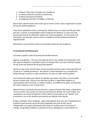 Conferencia Programática Eduardo Frei_7 septiembre 2009_Versión Completa_07/09/09 1:00 p.m. 



   2.   El Nuevo Trato entre el Estado y los Ciudadanos 
   3.   Los Nuevos Derechos Sociales y Económicos 
   4.   La Nueva Estructura Económica 
   5.   La Integración de Chile a la Región y al Mundo  
 
Quiero decir solemnemente esta noche que en torno a estos 5 ejes se organizará la acción 
de nuestro próximo gobierno.   
 
El día 14 de septiembre iremos a Concepción, dando inicio a un vasto recorrido por Chile 
para dar a conocer en profundidad nuestro Programa de Gobierno. En este recorrido 
iremos presentando los diferentes aspectos de nuestro programa.  En el Encuentro de 
Concepción, por ejemplo, vamos a entrar en detalle los temas de descentralización y 
regionalización. 
 
Brevemente, voy puntualizar ahora los principales énfasis de este Programa.  
 
 
La Constitución del Bicentenario 
 
Una breves palabras sobre la Constitución del Bicentenario. 
 
Algunos se preguntan: “¿Por qué esta obsesión de Frei con cambiar la Constitución? ¿Por 
qué sigue tan pegado en el pasado? ¿Acaso no estamos bien con la que tenemos? ¿Acaso 
no hay cosas más importantes de qué preocuparse?”  
 
Quiero ser bien claro. Durante años nos han querido convencer que lo más importante de 
un país es el “modelo económico”. No señores: lo más importante es su Constitución, 
porque de aquí se deriva su orden económico, así como su orden social y político.  
 
Una Constitución debe estar abierta los desafíos que vienen. Hoy Chile y la humanidad 
encaran nuevos retos. Pienso en los derechos sociales, la seguridad energética, la 
representación de las minorías, el cambio climático, el cuidado de las aguas, la protección 
del medio ambiente, entre muchos otros.  
 
Seamos francos: la Constitución que tenemos, aunque la hemos reformado, simplemente 
“no da el ancho” para encarar los retos que tenemos por delante. Por esto he dicho que 
necesitamos una nueva Constitución. Esto lo afirmo no pensando en las “deudas” que 
arrastramos, sino en los desafíos que tenemos por delante como Nación.  
 
Pongo un ejemplo. Hoy es evidente , sobre todo después de la crisis que ha golpeado a la 
economía internacional y de las fórmulas empleadas para salir de ella, que es 
indispensable una mayor participación del Estado en campos como la economía, la 
energía, la seguridad ciudadana, la protección de los trabajadores y consumidores, el 



                                                                                                                  3 
 