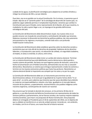 Conferencia Programática Eduardo Frei_7 septiembre 2009_Versión Completa_07/09/09 1:00 p.m. 



cuidado de las aguas, la planificación estratégica para adaptarnos al cambio climático y 
mitigar las emisiones de C02, y así por delante.  
 
Pues bien, eso no es posible con la actual Constitución. Por lo mismo, si queremos que el 
Estado  deje de ser el “pariente pobre” de la estrategia de desarrollo de nuestro país, no 
podemos seguir pidiendo permiso ni empleando triquiñuelas: ¡tenemos que cambiar la 
Constitución para que el Estado, como representación de la Nación, de lo que nosotros, la 
ciudadanía, ha sido y quiere llegar a ser, se imponga en las grandes definiciones 
estratégicas del país.  
 
La Constitución del Bicentenario debe descentralizar al país. Sus nuevos retos no se 
pueden encarar con el grado de concentración y centralización del poder que tenemos. 
Debemos reconocer la dimensión territorial de las políticas públicas, dar más autonomía 
presupuestaria a las regiones y municipios, uniendo todo esto a una profunda 
modernización institucional.  
 
La Constitución del Bicentenario debe establecer garantías sobre los derechos sociales y 
económicos que van más allá de los derechos de propiedad. Hablamos de los derechos 
laborales, a la protección y paz social, a la educación de calidad, a la seguridad ciudadana, 
al empleo, la salud, la vivienda, la cultura, entre otros.  
 
La Constitución del Bicentenario debe incluir un cambio del sistema electoral. Terminar 
con un sistema binominal que está debilitando nuestra democracia y destruyendo a 
nuestro sistema de partidos. No basta con que hagamos pactos de exclusión, como lo ha 
hecho la Concertación con el Patido Comunista, demostrando una vez más su vocación 
democrática. Necesitamos un sistema que entregue representación a todos los sectores y 
termine con las injustas exclusiones políticas que hasta hoy perduran. Necesitamos un 
sistema electoral donde lo importante sea competir por los votos y no por los cupos.  
 
La Constitución del Bicentenario debe ser un instrumento para terminar con las 
discriminaciones odiosas. En la lucha por la igualdad de las mujeres hemos dicho “ni un 
paso atrás”, es cierto, pero sabemos que tenemos que dar pasos decididos hacia delante 
en materias corresponsabilidad en relación a los hijos, igualdad en el mercado laboral, 
inclusión de los jóvenes, y especialmente, reconocimiento a los pueblos indígenas como 
naciones originarias, constituyentes de nuestro ser nacional.  
 
Hoy anuncio que he tomado la decisión de convocar, en los primeros 30 días de mi 
gobierno, a una Alta Comisión de Reforma Constitucional con representantes de todos los 
sectores políticos y parlamentarios, de las fuerzas sociales y de nuestros mejores expertos 
constitucionalistas, para hacer una propuesta de Nueva Constitución. Ésta propuesta 
deberá ser entregada al Presidente para el 18 de septiembre del 2010, con el objetivo de 
que su debate se transforme en un acto de unidad nacional, iniciando así,  con ambición, 
sin miedos, con fe en el futuro, una nueva fase de la historia nacional.  
 


                                                                                                                  4 
 