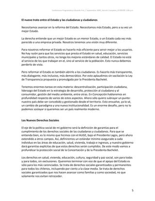 Conferencia Programática Eduardo Frei_7 septiembre 2009_Versión Completa_07/09/09 1:00 p.m. 



El nuevo trato entre el Estado y las ciudadanas y ciudadanos 
 
Necesitamos avanzar en la reforma del Estado. Necesitamos más Estado, pero a su vez un 
mejor Estado.  
 
La derecha entiende que un mejor Estado es un menor Estado, o un Estado cada vez más 
parecido a una empresa privada. Nosotros tenemos una visión muy diferente. 
 
Para nosotros reformar el Estado es hacerlo más eficiente para servir mejor a los usuarios. 
No hay razón para que los servicios que presta el Estado en salud, educación, servicios 
municipales y tantos otros, no tenga los mejores estándares de calidad. El Estado no está 
al servicio de los que trabajan en el, sino al servicio de la población. Esto nunca debemos 
perderlo de vista. 
 
Pero reformar el Estado es también abrirlo a los ciudadanos. Es hacerlo más transparente, 
más dialogante, más inclusivo, más democrático. Por esto aplaudimos sin vacilación la Ley 
de Transparencia propuesta y promulgada por la Presidenta Bachelet.  
 
Tenemos enormes tareas en esta materia: descentralización, participación ciudadana, 
liderazgo del Estado en la estrategia de desarrollo, protección al ciudadano y al 
consumidor, gestión del medio ambiente, entre otras. En Concepción hablaremos en 
profundidad respecto de varios de estos aspectos. Ahora sólo quiero subrayar un punto: 
nuestro país debe ser concebido y gestionado desde el territorio. Esto envuelve, ya lo sé, 
un cambio de paradigma y una nueva institucionalidad. Es un enorme desafío, pero no lo 
podemos soslayar si queremos ser un país realmente moderno.  
 
 
Los Nuevos Derechos Sociales 
 
El eje de la política social de mi gobierno será la definición de garantías para el 
cumplimiento de los derechos sociales de las ciudadanas y ciudadanos. Para que se 
entienda bien, es lo mismo que hicimos con el AUGE, bajo el Presidente Lagos, pero ahora 
extendido a otros campos. Así, definiremos un estándar mínimo asegurado a cada 
individuo en las áreas de educación, salud, vivienda, trabajo e ingresos, y nuestro gobierno 
dará garantías explícitas de que estos derechos serán cumplidos. De este modo vamos a 
profundizar la protección social de la Concertación y de la Presidenta Bachelet.  
 
Los derechos en salud, vivienda, educación, cultura, seguridad y paz social, son para todas 
y para todos, sin exclusiones. Queremos terminar con eso de que el apoyo del Estado es 
sólo para los más carenciados. Se trata de derechos sociales garantizados y permanentes 
para todos los chilenos, incluyendo por cierto a la clase media. Se trata de derechos 
sociales garantizados que nos hacen avanzar como familias y como sociedad, no que 
solamente nos evitan retroceder.  
 


                                                                                                                  5 
 