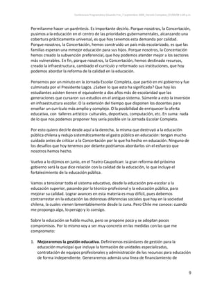 Conferencia Programática Eduardo Frei_7 septiembre 2009_Versión Completa_07/09/09 1:00 p.m. 



Permítanme hacer un paréntesis. Es importante decirlo. Porque nosotros, la Concertación, 
pusimos a la educación en el centro de las prioridades gubernamentales, alcanzando una 
cobertura prácticamente universal, es que hoy tenemos esta demanda por calidad. 
Porque nosotros, la Concertación, hemos construido un país más escolarizado, es que las 
familias esperan una mmejor educación para sus hijos. Porque nosotros, la Concertación 
hemos creado la subvención preferencial, que hoy podemos atender mejor a los sectores 
más vulnerables. En fin, porque nosotros, la Concertación, hemos destinado recursos, 
creado la infraestructura, cambiado el currículo y reformado sus instituciones, que hoy 
podemos abordar la reforma de la calidad en la educación.  
 
Pensemos por un minuto en la Jornada Escolar Completa, que partió en mi gobierno y fue 
culminada por el Presidente Lagos. ¿Saben lo que esto ha significado? Que hoy los 
estudiantes asisten tienen el equivalente a dos años más de escolaridad que las 
generaciones que cursaron sus estudios en el antiguo sistema. Súmenle a esto la inversión 
en infraestructura escolar. O la extensión del tiempo que disponen los docentes para 
enseñar un currículo más amplio y complejo. O la posibilidad de enriquecer la oferta 
educativa, con  talleres artístico‐ culturales, deportivos, computación, etc. En suma: nada 
de lo que nos podemos proponer hoy sería posible sin la Jornada Escolar Completa.  
 
Por esto quiero decirle desde aquí a la derecha, la misma que destruyó a la educación 
pública chilena y redujo sistemáticamente el gasto público en educación: tengan mucho 
cuidado antes de criticar a la Concertación por lo que ha hecho en educación. Ninguno de 
los desafíos que hoy tenemos por delante podríamos abordarlos sin el esfuerzo que 
nosotros hemos hecho.  
 
Vuelvo a lo dijimos en junio, en el Teatro Caupolican: la gran reforma del próximo 
gobierno será la que dice relación con la calidad de la educación, lo que incluye el 
fortalecimiento de la educación pública.  
 
Vamos a tensionar todo el sistema educativo, desde la educación pre‐escolar a la 
educación superior, pasando por la técnico‐profesional y la educación pública, para 
mejorar su calidad. Lograr avances en esta materia es muy difícil, pues debemos 
contrarrestar en la educación las dolorosas diferencias sociales que hay en la sociedad 
chilena, la cuales vienen lamentablemente desde la cuna. Pero Chile me conoce: cuando 
me propongo algo, lo persigo y lo consigo. 
 
Sobre la educación se habla mucho, pero se propone poco y se adoptan pocos 
compromisos. Por lo mismo voy a ser muy concreto en las medidas con las que me 
comprometo: 
 
1. Mejoraremos la gestión educativa. Definiremos estándares de gestión para la 
    educación municipal que incluye la formación de unidades especializadas, 
    contratación de equipos profesionales y administración de los recursos para educación 
    de forma independiente. Generaremos además una línea de financiamiento de 


                                                                                                                 9 
 