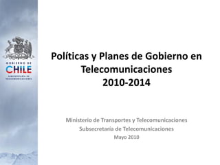 Políticas y Planes de Gobierno en
       Telecomunicaciones
             2010-2014


   Ministerio de Transportes y Telecomunicaciones
        Subsecretaría de Telecomunicaciones
                     Mayo 2010
 