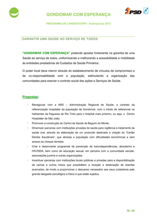GONDOMAR COM ESPERANÇA
PROGRAMA DE CANDIDATURA
GARANTIR UMA SAÚDE
"GONDOMAR COM ESPERANÇA"
Saúde ao serviço de todos, uniformizando e melhorando a
às entidades prestadoras de Cuidados de Saúde Primários.
O poder local deve intervir através do estabelecimento de vínculos
de co-responsabilidade com a população, estimulando a organização das
comunidades para exercer o controlo social das ações e Serviços de S
Propostas:
- Renegociar com a ARS
referenciação hospitalar da população de Gondomar, com
habitantes da freguesia
Hospitalar de São João;
- Promover a construção do Centro de Saúde de Baguim do Monte;
- Dinamizar parcerias com instituições privadas de saúde para vigilância e tratamento da
saúde oral, através da elaboração de um protocolo destinado a criação do “Cartão
Dentes Saudáveis”, que abranja
acesso ao cheque dentista;
- Criar e desenvolver programas de prevenção de
HIV/SIDA, bem como de educação sexual, em parceria com a comunidade escolar,
associações juvenis e outras or
- Incentivar parcerias com
de camas e outros meios que possibilitem a receção e
acamados, de modo a proporcionar o
grande desgaste psicológico e físico a que estão sujeitos.
GONDOMAR COM ESPERANÇA
PROGRAMA DE CANDIDATURA - Autárquicas 2013
SAÚDE AO SERVIÇO DE TODOS
"GONDOMAR COM ESPERANÇA" pretende apostar fortemente na garantia de uma
todos, uniformizando e melhorando a acessibilidade e mobilidade
às entidades prestadoras de Cuidados de Saúde Primários.
O poder local deve intervir através do estabelecimento de vínculos de compromisso e
responsabilidade com a população, estimulando a organização das
exercer o controlo social das ações e Serviços de S
com a ARS – Administração Regional de Saúde,
referenciação hospitalar da população de Gondomar, com o intuito de referenciar
freguesia de Rio Tinto para o hospital mais próximo, ou seja, o
de São João;
a construção do Centro de Saúde de Baguim do Monte;
parcerias com instituições privadas de saúde para vigilância e tratamento da
saúde oral, através da elaboração de um protocolo destinado a criação do “Cartão
Dentes Saudáveis”, que abranja a população com dificuldades económicas e sem
entista;
er programas de prevenção de toxicodependência
HIV/SIDA, bem como de educação sexual, em parceria com a comunidade escolar,
associações juvenis e outras organizações;
parcerias com instituições locais públicas e privadas para a disponibilização
de camas e outros meios que possibilitem a receção e deslocação de doentes
de modo a proporcionar o descanso necessário aos seus cuidadores
sicológico e físico a que estão sujeitos.
10 / 25
garantia de uma
acessibilidade e mobilidade
de compromisso e
responsabilidade com a população, estimulando a organização das
exercer o controlo social das ações e Serviços de Saúde.
ministração Regional de Saúde, o contrato da
o intuito de referenciar os
de Rio Tinto para o hospital mais próximo, ou seja, o Centro
parcerias com instituições privadas de saúde para vigilância e tratamento da
saúde oral, através da elaboração de um protocolo destinado a criação do “Cartão
pulação com dificuldades económicas e sem
toxicodependências, alcoolismo e
HIV/SIDA, bem como de educação sexual, em parceria com a comunidade escolar,
para a disponibilização
deslocação de doentes
aos seus cuidadores pelo
 