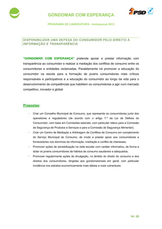 GONDOMAR COM ESPERANÇA
PROGRAMA DE CANDIDATURA
DISPONIBILIZAR UMA D
INFORMAÇÃO E TRANSPA
"GONDOMAR COM ESPERANÇA"
transparência ao consumidor e realizar a mediação dos conflitos de consumo entre os
consumidores e entidades reclamadas
consumidor na escola para a formação de jovens consumidores mais críticos
responsáveis e participativos e a edu
desenvolvimento de competências qu
competitivo, inovador e global.
Propostas:
- Criar um Conselho Municipal de Consumo, que represente os consumidores jun
operadores e reguladores
Consumidor, com base em Comissões setoriais, com particular relevo para a Comissão
de Segurança de Produtos e Serviços e para a Comissão de Segurança Alimentar)
- Criar um Centro de Mediação e Arbitragem de Conflitos de Consumo
do Serviço Municipal de Consumo,
fornecedores nos domínios da informação, mediação e conflito de interesses
- Promover ações de sensibilização na rede es
dotar os jovens consumidores
- Promover regularmente
direitos dos consumidores, dirigidas aos
incidência nos estratos economicamente mais débeis e mais vulneráveis
GONDOMAR COM ESPERANÇA
PROGRAMA DE CANDIDATURA - Autárquicas 2013
ISPONIBILIZAR UMA DEFESA DO CONSUMIDOR PELO DIREITO À
INFORMAÇÃO E TRANSPARÊNCIA
"GONDOMAR COM ESPERANÇA" pretende apoiar e prestar informação
consumidor e realizar a mediação dos conflitos de consumo entre os
consumidores e entidades reclamadas. Paralelamente irá promover a educação do
consumidor na escola para a formação de jovens consumidores mais críticos
responsáveis e participativos e a educação do consumidor ao longo da vida para o
desenvolvimento de competências que habilitem os consumidores a agir num mercado
competitivo, inovador e global.
riar um Conselho Municipal de Consumo, que represente os consumidores jun
operadores e reguladores (de acordo com o artigo 7.º da Lei de Defesa do
Consumidor, com base em Comissões setoriais, com particular relevo para a Comissão
de Segurança de Produtos e Serviços e para a Comissão de Segurança Alimentar)
Mediação e Arbitragem de Conflitos de Consumo
do Serviço Municipal de Consumo, de modo a prestar apoio aos consumidores
fornecedores nos domínios da informação, mediação e conflito de interesses
ações de sensibilização na rede escolar com caráter informativo
consumidores de hábitos de consumo saudáveis e adequados
mente ações de divulgação, no âmbito do direito do consumo e dos
direitos dos consumidores, dirigidas aos gondomarenses em geral, com particular
incidência nos estratos economicamente mais débeis e mais vulneráveis
14 / 25
PELO DIREITO À
informação com
consumidor e realizar a mediação dos conflitos de consumo entre os
promover a educação do
consumidor na escola para a formação de jovens consumidores mais críticos
cação do consumidor ao longo da vida para o
agir num mercado
riar um Conselho Municipal de Consumo, que represente os consumidores junto dos
(de acordo com o artigo 7.º da Lei de Defesa do
Consumidor, com base em Comissões setoriais, com particular relevo para a Comissão
de Segurança de Produtos e Serviços e para a Comissão de Segurança Alimentar);
em complemento
apoio aos consumidores e
fornecedores nos domínios da informação, mediação e conflito de interesses;
colar com caráter informativo, de forma a
adequados;
ações de divulgação, no âmbito do direito do consumo e dos
em geral, com particular
incidência nos estratos economicamente mais débeis e mais vulneráveis.
 