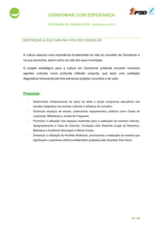 GONDOMAR COM ESPERANÇA
PROGRAMA DE CANDIDATURA
REFORÇAR A CULTURA
A cultura assume uma importância
na sua economia, assim como na
O projeto estratégico para a cultura em Gondomar pretende envolver inúmeros
agentes culturais numa profunda
diagnóstica transversal permita estruturar projetos concretos
Propostas:
- Desenvolver infraestruturas de apoio às artes e l
escolas integrados nos eventos culturais e artísticos do concelho;
- Dinamizar espaços de estudo, potenciando equipamentos públicos como Casas da
Juventude, Bibliotecas e Juntas de Freguesia;
- Promover a utilização dos espaços existentes para a realização de eve
designadamente a Casa de Gramido, Fundação Júlio Resende
Biblioteca e Auditórios M
- Dinamizar a utilização do Pavilhão Multiusos, promovendo a realização de eventos que
dignifiquem o grandioso edifício emblemático projetado pelo Arquiteto Siza Vieira.
GONDOMAR COM ESPERANÇA
PROGRAMA DE CANDIDATURA - Autárquicas 2013
CULTURA NA VIDA DO CONCELHO
A cultura assume uma importância fundamental na vida do concelho de Gondomar e
na sua economia, assim como na vida dos seus munícipes.
to estratégico para a cultura em Gondomar pretende envolver inúmeros
agentes culturais numa profunda reflexão conjunta, que após uma avaliação
diagnóstica transversal permita estruturar projetos concretos e de valor
Desenvolver infraestruturas de apoio às artes e lançar programas educativos nas
integrados nos eventos culturais e artísticos do concelho;
espaços de estudo, potenciando equipamentos públicos como Casas da
bliotecas e Juntas de Freguesia;
utilização dos espaços existentes para a realização de eve
Casa de Gramido, Fundação Júlio Resende (Lugar do Desenho),
itórios Municipais e Monte Crasto;
Dinamizar a utilização do Pavilhão Multiusos, promovendo a realização de eventos que
dignifiquem o grandioso edifício emblemático projetado pelo Arquiteto Siza Vieira.
15 / 25
oncelho de Gondomar e
to estratégico para a cultura em Gondomar pretende envolver inúmeros
, que após uma avaliação
e de valor.
programas educativos nas
espaços de estudo, potenciando equipamentos públicos como Casas da
utilização dos espaços existentes para a realização de eventos culturais,
(Lugar do Desenho),
Dinamizar a utilização do Pavilhão Multiusos, promovendo a realização de eventos que
dignifiquem o grandioso edifício emblemático projetado pelo Arquiteto Siza Vieira.
 