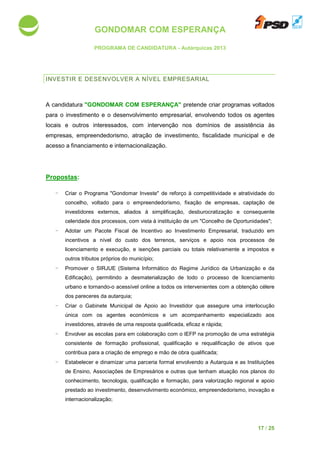GONDOMAR COM ESPERANÇA
PROGRAMA DE CANDIDATURA
INVESTIR E DESENVOLV
A candidatura "GONDOMAR COM ESPERANÇA"
para o investimento e o desenvolvimento empresarial,
locais e outros interessados,
empresas, empreendedorismo, atração de investimento, fiscalidade municipal e de
acesso a financiamento e internacionalização.
Propostas:
- Criar o Programa "Gondomar Investe"
concelho, voltado para o empreendedorismo, fixação de empresas, captação de
investidores externos,
celeridade dos processos,
- Adotar um Pacote Fiscal de Incentivo ao Investimento Empresarial
incentivos a nível do custo dos terrenos,
licenciamento e execução
outros tributos próprios do m
- Promover o SIRJUE
Edificação), permitindo a desmaterialização de todo o processo
urbano e tornando-o acessível online a todos os intervenientes
dos pareceres da autarquia
- Criar o Gabinete Municipal de Apoio ao Investidor
única com os agentes económicos e
investidores, através de
- Envolver as escolas para
consistente de formação profissional, qualificação e requalificação de ativos
contribua para a criação de emprego e
- Estabelecer e dinamiza
de Ensino, Associações de Empresários
conhecimento, tecnologia, qualificação
prestado ao investimento, desenvolvimento económico, empreendedorismo,
internacionalização;
GONDOMAR COM ESPERANÇA
PROGRAMA DE CANDIDATURA - Autárquicas 2013
INVESTIR E DESENVOLVER A NÍVEL EMPRESARIAL
"GONDOMAR COM ESPERANÇA" pretende criar programas
para o investimento e o desenvolvimento empresarial, envolvendo todos
locais e outros interessados, com intervenção nos domínios de
presas, empreendedorismo, atração de investimento, fiscalidade municipal e de
amento e internacionalização.
Programa "Gondomar Investe" de reforço à competitividade e atratividade do
voltado para o empreendedorismo, fixação de empresas, captação de
investidores externos, aliados à simplificação, desburocratização
dos processos, com vista à instituição de um "Concelho de Oportunidades";
Pacote Fiscal de Incentivo ao Investimento Empresarial
nível do custo dos terrenos, serviços e apoio nos processos de
execução, e isenções parciais ou totais relativamente a
próprios do município;
(Sistema Informático do Regime Jurídico da Urbanização e da
Edificação), permitindo a desmaterialização de todo o processo
o acessível online a todos os intervenientes com a obtenção célere
dos pareceres da autarquia;
Gabinete Municipal de Apoio ao Investidor que assegure
os agentes económicos e um acompanhamento especializado a
investidores, através de uma resposta qualificada, eficaz e rápida;
para em colaboração com o IEFP na promoção de
consistente de formação profissional, qualificação e requalificação de ativos
a criação de emprego e mão de obra qualificada;
e dinamizar uma parceria formal envolvendo a Autarquia
Associações de Empresários e outras que tenham atuação nos planos do
nologia, qualificação e formação, para valorização regional e
ao investimento, desenvolvimento económico, empreendedorismo,
17 / 25
pretende criar programas voltados
envolvendo todos os agentes
assistência às
presas, empreendedorismo, atração de investimento, fiscalidade municipal e de
de reforço à competitividade e atratividade do
voltado para o empreendedorismo, fixação de empresas, captação de
desburocratização e consequente
com vista à instituição de um "Concelho de Oportunidades";
Pacote Fiscal de Incentivo ao Investimento Empresarial, traduzido em
nos processos de
isenções parciais ou totais relativamente a impostos e
(Sistema Informático do Regime Jurídico da Urbanização e da
Edificação), permitindo a desmaterialização de todo o processo de licenciamento
a obtenção célere
uma interlocução
um acompanhamento especializado aos
de uma estratégia
consistente de formação profissional, qualificação e requalificação de ativos que
a Autarquia e as Instituições
outras que tenham atuação nos planos do
para valorização regional e apoio
ao investimento, desenvolvimento económico, empreendedorismo, inovação e
 