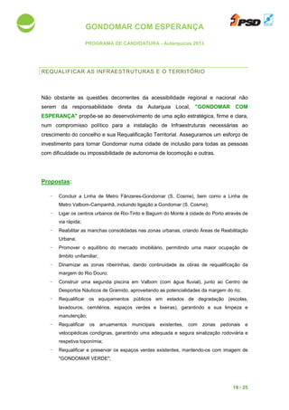 GONDOMAR COM ESPERANÇA
PROGRAMA DE CANDIDATURA
REQUALIFICAR AS INF
Não obstante as questões decorrentes da acessibilidade regional e nacional não
serem da responsabilidade direta da Autarquia Local,
ESPERANÇA" propõe-se ao
num compromisso político para a
crescimento do concelho e sua Requalificação Territorial.
investimento para tornar Gondomar numa cidade de inclusão para todas as pessoas
com dificuldade ou impossibilidade de autonomia de locomoç
Propostas:
- Concluir a Linha de Metro Fânzeres
Metro Valbom-Campanhã, incluindo ligação a Gondomar (S. Cosme)
- Ligar os centros urbanos de Rio
via rápida;
- Reabilitar as manchas consolidadas
Urbana;
- Promover o equilíbrio do mercado imobiliário, permitindo uma maior ocupação de
âmbito unifamiliar;
- Dinamizar as zonas ribeirinhas,
margem do Rio Douro
- Construir uma segunda piscina em Valbom (com água fluvial), junto ao Centro de
Desportos Náuticos de Gramido, aproveitando as potencialidades da
- Requalificar os equipamentos públicos
lavadouros, cemitérios, espaços verdes e lixeiras
manutenção;
- Requalificar os arruamentos
velocipédicas condignas, garantindo uma adequada e segura sina
respetiva toponímia;
- Requalificar e preservar os
"GONDOMAR VERDE
GONDOMAR COM ESPERANÇA
PROGRAMA DE CANDIDATURA - Autárquicas 2013
INFRAESTRUTURAS E O TERRITÓRIO
s questões decorrentes da acessibilidade regional e nacional não
serem da responsabilidade direta da Autarquia Local, "GONDOMAR COM
se ao desenvolvimento de uma ação estratégica, firme e clara,
compromisso político para a instalação de Infraestruturas
oncelho e sua Requalificação Territorial. Asseguramos um
investimento para tornar Gondomar numa cidade de inclusão para todas as pessoas
com dificuldade ou impossibilidade de autonomia de locomoção e outras.
a Linha de Metro Fânzeres-Gondomar (S. Cosme), bem como a Linha de
Campanhã, incluindo ligação a Gondomar (S. Cosme);
os centros urbanos de Rio-Tinto e Baguim do Monte à cidade do Porto
manchas consolidadas nas zonas urbanas, criando Áreas de Reabilitação
o equilíbrio do mercado imobiliário, permitindo uma maior ocupação de
as zonas ribeirinhas, dando continuidade às obras de requalificação da
margem do Rio Douro;
uma segunda piscina em Valbom (com água fluvial), junto ao Centro de
Desportos Náuticos de Gramido, aproveitando as potencialidades da margem do rio;
equipamentos públicos em estados de degradação
érios, espaços verdes e lixeiras), garantindo a sua
arruamentos municipais existentes, com zonas pedonais e
pédicas condignas, garantindo uma adequada e segura sinalização rodoviária e
preservar os espaços verdes existentes, mantendo-os com imagem de
"GONDOMAR VERDE";
19 / 25
s questões decorrentes da acessibilidade regional e nacional não
"GONDOMAR COM
estratégica, firme e clara,
necessárias ao
Asseguramos um esforço de
investimento para tornar Gondomar numa cidade de inclusão para todas as pessoas
ão e outras.
Gondomar (S. Cosme), bem como a Linha de
Tinto e Baguim do Monte à cidade do Porto através de
, criando Áreas de Reabilitação
o equilíbrio do mercado imobiliário, permitindo uma maior ocupação de
s obras de requalificação da
uma segunda piscina em Valbom (com água fluvial), junto ao Centro de
margem do rio;
degradação (escolas,
garantindo a sua limpeza e
, com zonas pedonais e
lização rodoviária e
os com imagem de
 