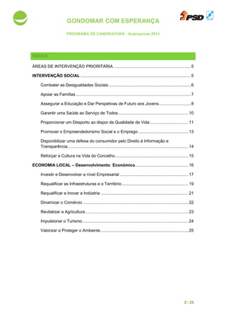 GONDOMAR COM ESPERANÇA
PROGRAMA DE CANDIDATURA
ÍNDICE
ÁREAS DE INTERVENÇÃO PRIORITÁRIA
INTERVENÇÃO SOCIAL ................................
Combater as Desigualdades Sociais
Apoiar as Famílias ................................
Assegurar a Educação e Dar Perspetivas de Futuro aos Jovens
Garantir uma Saúde ao Serviço de Todos
Proporcionar um Desporto ao disp
Promover o Empreendedorismo Social e o Emprego
Disponibilizar uma defesa do consumidor pelo Direito à Informação e
Transparência................................
Reforçar a Cultura na Vida do Concelho
ECONOMIA LOCAL – Desenvolvimento Económico
Investir e Desenvolver a nível Empresarial
Requalificar as Infraestruturas e o Território
Requalificar e Inovar a Indústria
Dinamizar o Comércio
Revitalizar a Agricultura
Impulsionar o Turismo
Valorizar e Proteger o Ambiente
GONDOMAR COM ESPERANÇA
PROGRAMA DE CANDIDATURA - Autárquicas 2013
ÁREAS DE INTERVENÇÃO PRIORITÁRIA ................................................................
.............................................................................................
Combater as Desigualdades Sociais ................................................................
................................................................................................
Assegurar a Educação e Dar Perspetivas de Futuro aos Jovens...........................
Garantir uma Saúde ao Serviço de Todos ...........................................................
Proporcionar um Desporto ao dispor da Qualidade de Vida ................................
Promover o Empreendedorismo Social e o Emprego ................................
Disponibilizar uma defesa do consumidor pelo Direito à Informação e
................................................................................................
Reforçar a Cultura na Vida do Concelho..............................................................
Desenvolvimento Económico................................
Investir e Desenvolver a nível Empresarial ..........................................................
Requalificar as Infraestruturas e o Território ........................................................
Requalificar e Inovar a Indústria ................................................................
Dinamizar o Comércio .........................................................................................
Revitalizar a Agricultura.......................................................................................
Impulsionar o Turismo .........................................................................................
Valorizar e Proteger o Ambiente................................................................
2 / 25
.................................5
.............................5
.....................................6
.................................7
...........................8
...........................10
................................11
..........................................13
Disponibilizar uma defesa do consumidor pelo Direito à Informação e
......................................14
..............................15
.............................................16
..........................17
........................19
..........................................21
.........................22
.......................23
.........................24
..........................................25
 