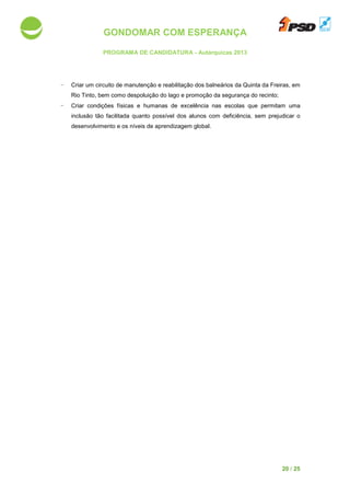 GONDOMAR COM ESPERANÇA
PROGRAMA DE CANDIDATURA
- Criar um circuito de manutenção e reabilitação dos balneários da Quinta da Freiras, em
Rio Tinto, bem como
- Criar condições físicas e humanas de excelência nas escolas que permitam uma
inclusão tão facilitada quanto possível dos alunos com deficiência, sem prejudicar o
desenvolvimento e os níveis de aprendizagem
GONDOMAR COM ESPERANÇA
PROGRAMA DE CANDIDATURA - Autárquicas 2013
um circuito de manutenção e reabilitação dos balneários da Quinta da Freiras, em
Rio Tinto, bem como despoluição do lago e promoção da segurança do recinto
condições físicas e humanas de excelência nas escolas que permitam uma
ão tão facilitada quanto possível dos alunos com deficiência, sem prejudicar o
desenvolvimento e os níveis de aprendizagem global.
20 / 25
um circuito de manutenção e reabilitação dos balneários da Quinta da Freiras, em
do lago e promoção da segurança do recinto;
condições físicas e humanas de excelência nas escolas que permitam uma
ão tão facilitada quanto possível dos alunos com deficiência, sem prejudicar o
 