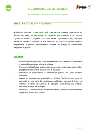 GONDOMAR COM ESPERANÇA
PROGRAMA DE CANDIDATURA
REQUALIFICAR E INOVA
No plano da Indústria, "GONDOMAR COM ESPERANÇA"
proporcionar condições competitivas de instalação, funcionamento e de operação
logística, no âmbito do programa
de ofertas flexíveis e atrativas
propomo-nos a garantir acessibilidades, serviços de energia e comunicações
adequados à procura.
Propostas:
- Dinamizar as diferentes zonas industriais já existentes, impondo
e adequação aos diversos setores de atividade
- Fornecer benefícios fiscais para empresas que respeitem e zelem pela
proteção do meio ambiente (baixos índices de pol
- Requalificar as acessibilidades
existentes;
- Apostar em parceria
promoção de uma oferta de trabalhadores qualificados, adequada à procura da
indústria, investindo
envolvidas, inovação e
- Dinamizar a Ourivesaria
artesanal de referência do concelho
GONDOMAR COM ESPERANÇA
PROGRAMA DE CANDIDATURA - Autárquicas 2013
E INOVAR A INDÚSTRIA
"GONDOMAR COM ESPERANÇA" pretende empenhar
condições competitivas de instalação, funcionamento e de operação
do programa "Gondomar Investe", apostando na
fertas flexíveis e atrativas de solo industrial. No quadro da gestão municipal
garantir acessibilidades, serviços de energia e comunicações
as diferentes zonas industriais já existentes, impondo-se uma
quação aos diversos setores de atividade;
benefícios fiscais para empresas que respeitem e zelem pela
meio ambiente (baixos índices de poluição);
as acessibilidades e infraestruturas públicas nas
em parcerias com as entidades do Sistema Científico e Tecnológico, na
promoção de uma oferta de trabalhadores qualificados, adequada à procura da
investindo na qualidade da educação, competências
inovação e cooperação;
a Ourivesaria (Parque Industrial/Tecnológico) como atividade
artesanal de referência do concelho.
21 / 25
empenhar-se em
condições competitivas de instalação, funcionamento e de operação
disponibilização
No quadro da gestão municipal
garantir acessibilidades, serviços de energia e comunicações
se uma correta gestão
benefícios fiscais para empresas que respeitem e zelem pela preservação e
e infraestruturas públicas nas zonas industriais
com as entidades do Sistema Científico e Tecnológico, na
promoção de uma oferta de trabalhadores qualificados, adequada à procura da
competências das entidades
como atividade empresarial e
 