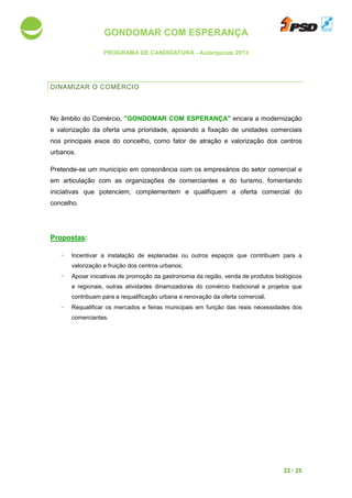 GONDOMAR COM ESPERANÇA
PROGRAMA DE CANDIDATURA
DINAMIZAR O COMÉRCIO
No âmbito do Comércio, "GONDOMAR COM ESPERANÇA"
e valorização da oferta uma prioridade, apoiando a fixação de unida
nos principais eixos do concelho
urbanos.
Pretende-se um município
em articulação com as organizações de comerciantes e do turismo
iniciativas que potenciem
concelho.
Propostas:
- Incentivar a instalação de esplanadas ou outros
valorização e fruição do
- Apoiar iniciativas de promoção da gastronomia da região
e regionais, outras atividades dinamizadoras do
contribuam para a requalificação urbana e renovação da oferta comercial
- Requalificar os mercados e feiras municipais
comerciantes.
GONDOMAR COM ESPERANÇA
PROGRAMA DE CANDIDATURA - Autárquicas 2013
COMÉRCIO
"GONDOMAR COM ESPERANÇA" encara
uma prioridade, apoiando a fixação de unida
o concelho, como fator de atração e valorização do
em consonância com os empresários do setor
em articulação com as organizações de comerciantes e do turismo
iniciativas que potenciem, complementem e qualifiquem a oferta comercial d
ncentivar a instalação de esplanadas ou outros espaços que contribuam para a
fruição dos centros urbanos;
poiar iniciativas de promoção da gastronomia da região, venda de produtos biológicos
atividades dinamizadoras do comércio tradicional
contribuam para a requalificação urbana e renovação da oferta comercial
Requalificar os mercados e feiras municipais em função das reais necessidades dos
22 / 25
encara a modernização
uma prioridade, apoiando a fixação de unidades comerciais
e valorização dos centros
com os empresários do setor comercial e
em articulação com as organizações de comerciantes e do turismo, fomentando
, complementem e qualifiquem a oferta comercial do
contribuam para a
rodutos biológicos
comércio tradicional e projetos que
contribuam para a requalificação urbana e renovação da oferta comercial;
em função das reais necessidades dos
 