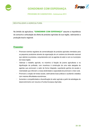GONDOMAR COM ESPERANÇA
PROGRAMA DE CANDIDATURA
REVITALIZAR A AGRICULTURA
No âmbito da agricultura,
do consumo e articulação da oferta de produtos agrícolas da sua região, valorizando a
produção local e regional.
Propostas:
- Promover eventos regulares de comercialização de produtos
os pequenos produtores
que valorize os produtos, conjuntamente com
da nossa região;
- Valorizar o trabalho agrícola, no incentivo à f
dignificação da profissão,
agentes que promovam o setor de forma integrada,
notoriedade que reforcem a nossa atratividade e capacidade de
- Promover a criação de hortas
com maiores dificuldades económicas
- Aumentar a competitividade
desenvolvimento com re
GONDOMAR COM ESPERANÇA
PROGRAMA DE CANDIDATURA - Autárquicas 2013
AGRICULTURA
No âmbito da agricultura, "GONDOMAR COM ESPERANÇA" assume
consumo e articulação da oferta de produtos agrícolas da sua região, valorizando a
eventos regulares de comercialização de produtos agrícolas orientados para
os pequenos produtores através da organização de um certame de dimensão nacional
que valorize os produtos, conjuntamente com os agentes do setor e com os municíp
o trabalho agrícola, no incentivo à fixação de jovens agricultores e na
dignificação da profissão, com incentivos à construção de uma rede alargada de
ovam o setor de forma integrada, suportando ganhos de escala e
notoriedade que reforcem a nossa atratividade e capacidade de promover o meio rural;
a criação de hortas sociais, estimulando boas práticas e auxiliando cidadãos
com maiores dificuldades económicas;
a competitividade e diversificação do setor agrícola a partir de estratégias de
desenvolvimento com recurso a Fundos Europeus Agrícolas.
23 / 25
assume a importância
consumo e articulação da oferta de produtos agrícolas da sua região, valorizando a
agrícolas orientados para
através da organização de um certame de dimensão nacional
os agentes do setor e com os municípios
ixação de jovens agricultores e na
construção de uma rede alargada de
ganhos de escala e
romover o meio rural;
, estimulando boas práticas e auxiliando cidadãos
do setor agrícola a partir de estratégias de
 