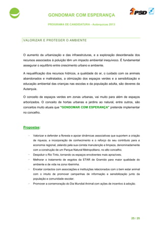 GONDOMAR COM ESPERANÇA
PROGRAMA DE CANDIDATURA
VALORIZAR E PROTEGER
O aumento da urbanização e das infraestrutur
recursos associados à poluição
assegurar o equilíbrio entre crescimento urbano e ambiente.
A requalificação dos recursos hídricos, a qualid
abandonados e maltratados
educação ambiental das crianças nas escolas e
Autarquia.
O conceito de espaços verdes em zonas urbanas,
arborizados. O conceito de hortas urbanas e jardins ao natural, entre out
conceitos muito atuais que
no concelho.
Propostas:
- Valorizar e defender a floresta
de riqueza, a incorporação de conhecimento e o reforço do seu contributo para a
economia regional, zelando pela su
com a construção de um Parque Natural Metropoli
- Despoluir o Rio Tinto, tornando os espaços envolventes mais aprazíveis
- Melhorar o tratamento de esgotos da ETAR de Gramido para maior qualidade do
ambiente e de vida na zona ribeirinha.
- Encetar contactos com
com o intuito de promove
população e comunidade escolar;
- Promover a comemoração do Dia Mundial Animal
GONDOMAR COM ESPERANÇA
PROGRAMA DE CANDIDATURA - Autárquicas 2013
VALORIZAR E PROTEGER O AMBIENTE
urbanização e das infraestruturas, e a exploração desordenada dos
poluição têm um impacto ambiental inequívoco
assegurar o equilíbrio entre crescimento urbano e ambiente.
requalificação dos recursos hídricos, a qualidade do ar, o cuidado com os animais
e maltratados, a otimização dos espaços verdes e a sensibilização e
educação ambiental das crianças nas escolas e da população adulta,
O conceito de espaços verdes em zonas urbanas, vai muito para além de espaços
. O conceito de hortas urbanas e jardins ao natural, entre out
conceitos muito atuais que "GONDOMAR COM ESPERANÇA" pretende implementar
a floresta e apoiar dinâmicas associativas que suportem a criação
de riqueza, a incorporação de conhecimento e o reforço do seu contributo para a
economia regional, zelando pela sua correta manutenção e limpeza, denominadamente
a construção de um Parque Natural Metropolitano, no alto concelho;
o Rio Tinto, tornando os espaços envolventes mais aprazíveis
o tratamento de esgotos da ETAR de Gramido para maior qualidade do
a zona ribeirinha.
contactos com associações e instituições relacionados com o bem estar animal
romover campanhas de informação e sensibilização junto da
população e comunidade escolar;
Promover a comemoração do Dia Mundial Animal com ações de incentivo à adoção.
25 / 25
a exploração desordenada dos
inequívoco. É fundamental
ade do ar, o cuidado com os animais
, a otimização dos espaços verdes e a sensibilização e
são deveres da
vai muito para além de espaços
. O conceito de hortas urbanas e jardins ao natural, entre outros, são
pretende implementar
dinâmicas associativas que suportem a criação
de riqueza, a incorporação de conhecimento e o reforço do seu contributo para a
a correta manutenção e limpeza, denominadamente
, no alto concelho;
o Rio Tinto, tornando os espaços envolventes mais aprazíveis;
o tratamento de esgotos da ETAR de Gramido para maior qualidade do
cionados com o bem estar animal
nsibilização junto da
com ações de incentivo à adoção.
 