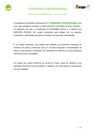 GONDOMAR COM ESPERANÇA
PROGRAMA DE CANDIDATURA
A Candidatura às Eleições A
uma visão estratégica centrada no
um programa que visa a consolidação da ECONOMIA LOCAL e a melhoria dos
SERVIÇOS SOCIAIS. Um projeto enriquecido pelo diálogo com as pessoas,
instituições e coletividades que
É um projeto ambicioso, mas realista que pretende que Gondomar
fronteiras da cidade, contribui
todas as suas gentes e instituições.
mantendo as suas identidades.
Um projeto que coloca Gondomar
identidade, liberdade, força d
dos seus cidadãos.
GONDOMAR COM ESPERANÇA
PROGRAMA DE CANDIDATURA - Autárquicas 2013
às Eleições Autárquicas 2013 "GONDOMAR COM ESPERANÇA
centrada no desenvolvimento sustentado do nosso concelho
um programa que visa a consolidação da ECONOMIA LOCAL e a melhoria dos
SERVIÇOS SOCIAIS. Um projeto enriquecido pelo diálogo com as pessoas,
instituições e coletividades que deram a conhecer as suas reais necessidades.
É um projeto ambicioso, mas realista que pretende que Gondomar
a cidade, contribuindo para um concelho revigorado e empreendedor
uas gentes e instituições. Um Gondomar que aproxima as
identidades.
Um projeto que coloca Gondomar ao serviço de Todos, capaz de
força de trabalho e cidadania, com total abertura à participação
3 / 25
GONDOMAR COM ESPERANÇA" tem
o sustentado do nosso concelho –
um programa que visa a consolidação da ECONOMIA LOCAL e a melhoria dos
SERVIÇOS SOCIAIS. Um projeto enriquecido pelo diálogo com as pessoas,
as suas reais necessidades.
É um projeto ambicioso, mas realista que pretende que Gondomar ultrapasse as
empreendedor de
que aproxima as suas freguesias
mobilizar a sua
cidadania, com total abertura à participação
 