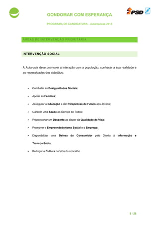 GONDOMAR COM ESPERANÇA
PROGRAMA DE CANDIDATURA
ÁREAS DE INTERVENÇÃO
INTERVENÇÃO SOCIAL
A Autarquia deve promover a interação com a
as necessidades dos cidadãos
• Combater as Desigualdades S
• Apoiar as Famílias;
• Assegurar a Educação
• Garantir uma Saúde ao Serviço de Todos
• Proporcionar um Desporto
• Promover o Empreendedorismo Social
• Disponibilizar uma
Transparência;
• Reforçar a Cultura na Vida do c
GONDOMAR COM ESPERANÇA
PROGRAMA DE CANDIDATURA - Autárquicas 2013
DE INTERVENÇÃO PRIORITÁRIA
INTERVENÇÃO SOCIAL
A Autarquia deve promover a interação com a população, conhecer a
dos cidadãos:
Desigualdades Sociais;
Educação e dar Perspetivas de Futuro aos Jovens;
ao Serviço de Todos;
Desporto ao dispor da Qualidade de Vida;
Empreendedorismo Social e o Emprego;
isponibilizar uma Defesa do Consumidor pelo Direito à
na Vida do concelho.
5 / 25
conhecer a sua realidade e
Informação e
 