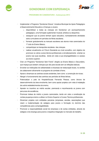 GONDOMAR COM ESPERANÇA
PROGRAMA DE CANDIDATURA
- Implementar o Programa “Gondomar Educa”, Iniciativa Municipal de Apoio Pedagógico
e Desenvolvimento Educativo a Crianças e Jove
o disponibilizar a todas as crianças em Gondomar um acompanhamento
pedagógico, uma formação suplementar musical, artística ou desportiva;
o assegurar que os jovens tenham apoio
extra curriculares
o fornecer gratuitamente os manuais escolares
1º ciclo do Ensino Básico;
o comparticipar os transportes escolares das crianças;
o realizar anualmente um
promover os vários cursos técnico
jovens nas suas escolhas, tendo em vista a sua empregabilidade e o acesso
ao ensino superior.
- Criar um Programa "Gondomar Sem Fome"
que impeça que existam crianças que vão para escola sem as refeições básicas;
- Envolver as instituições de solidariedade e empresas de restauração locais, no sentido
de colaborarem ativamente no programa do combate à fome;
- Apoiar e dinamizar as
- Alargar o funcionamento das cantinas aos períodos de férias letivas;
- Potencializar o polo do Hospital
desenvolvimento da área envolvente, bem como
de outros estabelecimentos de ensino;
- Apostar no incentivo ao mérito escolar, premiando e reconhecendo os jovens com
percursos de excelência;
- Promover bolsas de mérito a jovens carenciados
contas poupança ensino a utilizar no Ensino Superior e Cursos Técnico
- Dinamizar projetos com entidades parceiras (empresas, escolas, associações) que
visem a implementação de estágios para jovens e formação no domínio das
competências para a empregabilidade;
- Promover a responsabilidade social de empresas e de outras entidades, através de
estágios e de emprego para jovens e
GONDOMAR COM ESPERANÇA
PROGRAMA DE CANDIDATURA - Autárquicas 2013
o Programa “Gondomar Educa”, Iniciativa Municipal de Apoio Pedagógico
e Desenvolvimento Educativo a Crianças e Jovens
disponibilizar a todas as crianças em Gondomar um acompanhamento
pedagógico, uma formação suplementar musical, artística ou desportiva;
assegurar que os jovens tenham apoio educativo, nomeadamente atividades
extra curriculares em períodos de férias escolares;
gratuitamente os manuais escolares aos alunos mais carenciados
1º ciclo do Ensino Básico;
comparticipar os transportes escolares das crianças;
realizar anualmente um Fórum Estudante ao nível concelhio
promover os vários cursos técnico-profissionais e simultaneamente orientar os
jovens nas suas escolhas, tendo em vista a sua empregabilidade e o acesso
ao ensino superior.
"Gondomar Sem Fome", dirigido ao Ensino Básic
que impeça que existam crianças que vão para escola sem as refeições básicas;
as instituições de solidariedade e empresas de restauração locais, no sentido
de colaborarem ativamente no programa do combate à fome;
as cantinas sociais existentes, bem como a construção de
o funcionamento das cantinas aos períodos de férias letivas;
o polo do Hospital-Escola Fernando Pessoa, como âncora de
desenvolvimento da área envolvente, bem como apoiar projetos com vista à
de outros estabelecimentos de ensino;
no incentivo ao mérito escolar, premiando e reconhecendo os jovens com
percursos de excelência;
bolsas de mérito a jovens carenciados, tendo em vista a constituição
contas poupança ensino a utilizar no Ensino Superior e Cursos Técnico
projetos com entidades parceiras (empresas, escolas, associações) que
visem a implementação de estágios para jovens e formação no domínio das
a a empregabilidade;
a responsabilidade social de empresas e de outras entidades, através de
tágios e de emprego para jovens e respetiva integração no mercado de trabalho.
9 / 25
o Programa “Gondomar Educa”, Iniciativa Municipal de Apoio Pedagógico
disponibilizar a todas as crianças em Gondomar um acompanhamento
pedagógico, uma formação suplementar musical, artística ou desportiva;
educativo, nomeadamente atividades
aos alunos mais carenciados do
ao nível concelhio, com objetivo de
profissionais e simultaneamente orientar os
jovens nas suas escolhas, tendo em vista a sua empregabilidade e o acesso
, dirigido ao Ensino Básico e Secundário,
que impeça que existam crianças que vão para escola sem as refeições básicas;
as instituições de solidariedade e empresas de restauração locais, no sentido
existentes, bem como a construção de novas;
Escola Fernando Pessoa, como âncora de
com vista à instalação
no incentivo ao mérito escolar, premiando e reconhecendo os jovens com
, tendo em vista a constituição de
contas poupança ensino a utilizar no Ensino Superior e Cursos Técnico-profissionais;
projetos com entidades parceiras (empresas, escolas, associações) que
visem a implementação de estágios para jovens e formação no domínio das
a responsabilidade social de empresas e de outras entidades, através de
integração no mercado de trabalho.
 