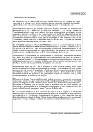 Formulario Nº      A–3

Justificación del Diplomado.
La justificación de la creación del Diplomado deberá basarse en un análisis que haga
referencia a lo menos a uno de los siguientes puntos: demanda estudiantil demostrable,
oportunidades potenciales, tendencias en el ejercicio profesional, necesidades del país.

Dada la necesidad actual de que todas las Instituciones de Salud, entre ellas losLaboratorios de
BioAnálisisClínico, los Laboratorios de Anatomía Patológica y los Centros deMedicina
Transfusional del país, entre otros; deberán demostrar su competencia en laCalidad de sus
respectivos servicios, conforme a los requerimientos del DL-15 de laSuperintendencia de
Salud.Es por tanto, muy oportuno e imprescindible abordar tempranamente el tema de la
acreditaciónen estas Unidades de Apoyo, ya que será exigible el estar acreditado para Julio de
2013para los centros Públicos y 2014 para los privados, proceso largo y complejo que requiere
de un período de autoevaluación de a lo menos 1 año.

En el año 2000, gracias a un esfuerzo de ALACLIN (Asociación de Laboratorios Clínicosde Chile)
se trajo a Chile la Norma ISO 15189, la que resultó homologada a la Norma Chilena NCh 2547 y
oficializada en el año 2003. Esta Norma otorga los requisitos de competencia técnica y de
gestión necesarios para acreditar un Laboratorio Clínico. Sin embargo, han pasado 8 años
desde entonces y solo 2 Laboratorios en Chile hanacreditado por dicha Norma.

Conscientes de la necesidad de que los Laboratorios se identifiquen e implementen unSistema
de Calidad, el gobierno a través del MINSAL y la Superintendencia de Salud,creó en el año
2007, el decreto de Ley Nº 15, el cual establece los requisitos mínimoso Estándares Mínimos de
Calidad que debiera tener un prestador de Salud; vale decir,no solo los Laboratorios sino todo
Centro de atención relacionado con Salud tantopúblico como privado.

Recientemente (Enero de 2011), en el Ministerio de Salud firma el convenio marco conla
presencia del Ministro de Salud, el Superintendente de Salud y la Directora del ISP,en el cual se
pone en marcha el proceso de acreditación y fiscalización delcumplimiento tanto de las entidades
acreditadoras, como de los Laboratorios de BioAnálisismismos. El incumplimiento de estos
estándares mínimos no permitirá a los prestadores otorgar sus servicios GES y como
consecuencia lógica, el término de sus servicios.

El fundamento de este Programa de Diplomado, será dar a conocer y entregar las herramientas
necesarias a los alumnos, para implementar a la brevedad estosestándares mínimos deCalidad
ya que será exigencia el estar acreditado al 1 de Julio de 2013, demostrando gestión retroactiva.
Importante es consignar que el alumno podrá ir avanzando con su propio proceso de
levantamiento de información y de autoevaluación (portafolios), es decir trabajando sobre su
propia realidad, lo que le agrega valor a este Programa de Diplomado.

En un Seminario efectuado el 7 de Diciembre de 2011 en el Aula Magna de la Facultadde
Medicina de la UDD, se dio a conocer la magnitud e impacto de la exigencia de estos requisitos
donde expuso el Sr. Luis Romero, Superintendente de Salud y La Dra. Paola Pidal, Jefa del
Dpto. Biomédico del Instituto de Salud Pública, donde justifican ampliamente sobre la necesidad
de ponerse a trabajar desde ya, en adquirir las destrezas para acreditarse exitosamente.




                                                     Repetir este formulario cuantas veces sea necesario
 