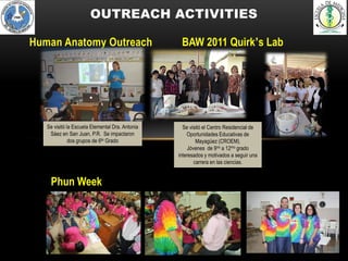 OUTREACH ACTIVITIES

Human Anatomy Outreach                            BAW 2011 Quirk’s Lab




   Se visitó la Escuela Elemental Dra. Antonia     Se visitó el Centro Residencial de
    Sáez en San Juan, P.R. Se impactaron             Oportunidades Educativas de
              dos grupos de 6to Grado                     Mayagüez (CROEM).
                                                      Jóvenes de 9no a 12mo grado
                                                 interesados y motivados a seguir una
                                                         carrera en las ciencias.


    Phun Week
 