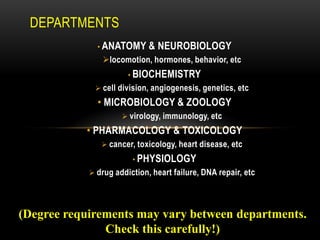 DEPARTMENTS
              • ANATOMY      & NEUROBIOLOGY
               locomotion, hormones, behavior, etc
                       • BIOCHEMISTRY
              cell division, angiogenesis, genetics, etc
              • MICROBIOLOGY & ZOOLOGY
                      virology, immunology, etc
           • PHARMACOLOGY & TOXICOLOGY
                cancer, toxicology, heart disease, etc
                        • PHYSIOLOGY
             drug addiction, heart failure, DNA repair, etc




(Degree requirements may vary between departments.
               Check this carefully!)
 