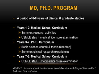 MD, PH.D. PROGRAM
• A period of 6-8 years of clinical & graduate studies

• Years 1-2: Medical School Curriculum
    Summer: research activities
    USMLE step I: medical licensure examination
• Years 3-7: Ph.D. Curriculum
    Basic science course & thesis research)
    Summer: clinical research experiences
• Years 7-8: Medical School Curriculum
    USMLE step II: medical licensure examination

MD/Ph.D. in our academic institution or in collaboration with Mayo Clinic and MD
Anderson Cancer Center.
 