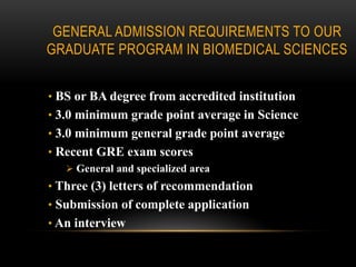 GENERAL ADMISSION REQUIREMENTS TO OUR
GRADUATE PROGRAM IN BIOMEDICAL SCIENCES


• BS or BA degree from accredited institution
• 3.0 minimum grade point average in Science
• 3.0 minimum general grade point average
• Recent GRE exam scores
    General and specialized area
• Three (3) letters of recommendation
• Submission of complete application
• An interview
 