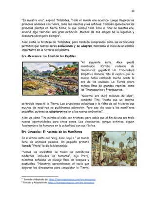 10
“En nuestra era”, explicó Trilobites, “todo el mundo era acuático. Luego llegaron los
primeros animales a la tierra, como los insectos y los anfibios. También aparecieron las
primeras plantas en tierra firme, lo que cambió todo. Pero al final de nuestra era,
ocurrió algo terrible: una gran extinción. Muchos de mis amigos no lo lograron y
desaparecieron para siempre”.
Alex sintió la tristeza de Trilobites, pero también comprendió cómo las extinciones
permiten que nuevos seres evolucionen y se adapten, marcando el inicio de un cambio
importante en la historia del planeta.
Era Mesozoica: La Edad de los Reptiles
5
Al siguiente salto, Alex quedó
asombrado. ¡Estaba rodeado de
dinosaurios gigantes! Un Triceratops
simpático llamado Tito le explicó que su
mundo había cambiado mucho desde la
era de los océanos. La Tierra ahora
estaba llena de grandes reptiles, como
los Tiranosaurios y Pterosaurios.
“Nuestra era duró millones de años”,
comentó Tito, “hasta que un enorme
asteroide impactó la Tierra. Las erupciones volcánicas y la falta de sol hicieron que
muchos de nosotros no pudiéramos sobrevivir. Pero eso dio paso a los mamíferos
pequeños, quienes se adaptaron mejor a los nuevos ambientes”.
Alex vio cómo Tito miraba al cielo con tristeza, pero sabía que el fin de una era traía
nuevas oportunidades para otros seres. Los dinosaurios, aunque extintos, siguen
fascinando a los humanos en la actualidad con sus fósiles.
Era Cenozoica: El Ascenso de los Mamíferos
En el último salto del reloj, Alex llegó a 6
un mundo
lleno de animales peludos. Un pequeño primate
llamado “Proto” le dio la bienvenida:
“Somos los ancestros de todos los mamíferos
modernos, incluidos los humanos”, dijo Proto,
mientras señalaba un paisaje lleno de bosques y
pastizales. “Nosotros aprovechamos el vacío que
dejaron los dinosaurios para conquistar la Tierra.
6
Tomado y Adaptado de: https://laserasgeologicas.com/era-cenozoica
5
Tomado y Adaptado de: https://laserasgeologicas.com/era-mesozoica
 