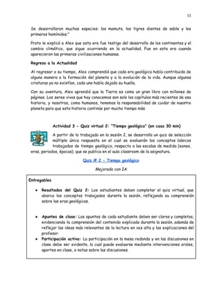 11
Se desarrollaron muchas especies: los mamuts, los tigres dientes de sable y los
primeros homínidos.”
Proto le explicó a Alex que esta era fue testigo del desarrollo de los continentes y el
cambio climático, que sigue ocurriendo en la actualidad. Fue en esta era cuando
aparecieron las primeras civilizaciones humanas.
Regreso a la Actualidad
Al regresar a su tiempo, Alex comprendió que cada era geológica había contribuido de
alguna manera a la formación del planeta y a la evolución de la vida. Aunque algunas
criaturas ya no existían, cada una había dejado su huella.
Con su aventura, Alex aprendió que la Tierra es como un gran libro con millones de
páginas. Los seres vivos que hoy conocemos son solo los capítulos más recientes de esa
historia, y nosotros, como humanos, tenemos la responsabilidad de cuidar de nuestro
planeta para que esta historia continúe por mucho tiempo más.
Actividad 3 - Quiz virtual 2: “Tiempo geológico” (en casa 30 min)
A partir de lo trabajado en la sesión 2, se desarrolla un quiz de selección
múltiple única respuesta en el cual se evaluarán los conceptos básicos
trabajados de tiempo geológico, respecto a las escalas de medida (eones,
eras, periodos, épocas). que se publica en el aula classroom de la asignatura.
Quiz # 2 - Tiempo geológico
Mejorado con IA
Entregables
●​ Resultados del Quiz 2: Los estudiantes deben completar el quiz virtual, que
abarca los conceptos trabajados durante la sesión, reflejando su comprensión
sobre las eras geológicas.
●​ Apuntes de clase: Los apuntes de cada estudiante deben ser claros y completos,
evidenciando la comprensión del contenido explicado durante la sesión, además de
reflejar las ideas más relevantes de la lectura en voz alta y las explicaciones del
profesor.
●​ Participación activa: La participación en la mesa redonda y en las discusiones en
clase debe ser evidente, lo cual puede evaluarse mediante intervenciones orales,
aportes en clase, o notas sobre las discusiones.
 
