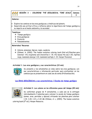 14
🌈🌈🌈 SESIÓN 3 - COLORING THE GEOLOGICAL TIME SCALE
⏳⏳⏳ Semana
3
Saberes:
●​ Explora los cambios en las eras geológicas y climáticas del planeta.
●​ Desarrolla una actitud crítica y reflexiva sobre la importancia del tiempo geológico y
su impacto en el medio ambiente y la sociedad.
Temáticas:
❖​ Tiempo geológico
❖​ Eras geológicas
❖​ Evolución
❖​ Paleoambientes
Materiales/ Recursos
❖​ Colores, plumones, lápices, regla, cuaderno
❖​ Zihlman, A. (2001). The human evolution coloring book (2nd ed.).Planchas para
Colorear: life originates and diversifies 1- 19, life leaves the sea 1-20, reptiles
reign, mammals emerge 1-22, mammals multiply 1- 23. Harper Perennial.
Actividad 1: Las eras geológicas y sus características (10 min)
Se presenta a los estudiantes un video sobre las eras geológicas, con
sus características e información particular para profundizar en los
cambios que se presentaron en cada una de estas (Profundización).
Las ERAS GEOLÓGICAS y sus características / Escalas de tiempo geológico
Actividad 2: Los colores en los diferentes pasos del tiempo (90 min)
Se conforman grupos de 4 estudiantes, a cada uno se le entregan
individualmente 4 planchas para colorear la escala de tiempo geológico
(eones, eras, periodos y épocas) utilizando las planchas para colorear
1-19, 1-20, 1-21 y 1-22 de Zihlman, A. L. (2001). The human evolution
coloring book (2ª ed.). Harper Resource.
 