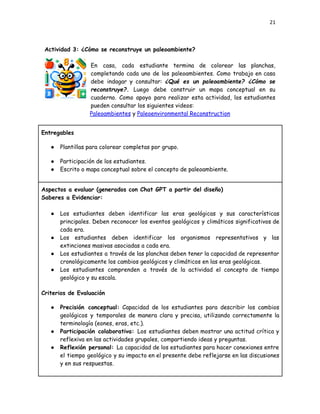 21
Actividad 3: ¿Cómo se reconstruye un paleoambiente?
En casa, cada estudiante termina de colorear las planchas,
completando cada uno de los paleoambientes. Como trabajo en casa
debe indagar y consultar: ¿Qué es un paleoambiente? ¿Cómo se
reconstruye?. Luego debe construir un mapa conceptual en su
cuaderno. Como apoyo para realizar esta actividad, los estudiantes
pueden consultar los siguientes videos:
Paleoambientes y Paleoenvironmental Reconstruction
Entregables
●​ Plantillas para colorear completas por grupo.
●​ Participación de los estudiantes.
●​ Escrito o mapa conceptual sobre el concepto de paleoambiente.
Aspectos a evaluar (generados con Chat GPT a partir del diseño)
Saberes a Evidenciar:
●​ Los estudiantes deben identificar las eras geológicas y sus características
principales. Deben reconocer los eventos geológicos y climáticos significativos de
cada era.
●​ Los estudiantes deben identificar los organismos representativos y las
extinciones masivas asociadas a cada era.
●​ Los estudiantes a través de las planchas deben tener la capacidad de representar
cronológicamente los cambios geológicos y climáticos en las eras geológicas.
●​ Los estudiantes comprenden a través de la actividad el concepto de tiempo
geológico y su escala.
Criterios de Evaluación
●​ Precisión conceptual: Capacidad de los estudiantes para describir los cambios
geológicos y temporales de manera clara y precisa, utilizando correctamente la
terminología (eones, eras, etc.).
●​ Participación colaborativa: Los estudiantes deben mostrar una actitud crítica y
reflexiva en las actividades grupales, compartiendo ideas y preguntas.
●​ Reflexión personal: La capacidad de los estudiantes para hacer conexiones entre
el tiempo geológico y su impacto en el presente debe reflejarse en las discusiones
y en sus respuestas.
 