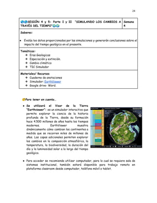 24
🌎🌎SESIÓN 4 y 5- Parte I y II “SIMULANDO LOS CAMBIOS A
TRAVÉS DEL TIEMPO”🌍🌍
Semana
4
Saberes:
●​ Evalúa los datos proporcionados por las simulaciones y generarán conclusiones sobre el
impacto del tiempo geológico en el presente.
Temáticas:
❖​ Eras Geologicas
❖​ Especiación y extinción.
❖​ Cambio climático
❖​ TIC Simulador
Materiales/ Recursos
❖​ Cuaderno de anotaciones
❖​ Simulador: EarthViewer
❖​ Google drive- Word.
🧐Para tener en cuenta…
●​ Se utilizará el Visor de la Tierra
“Earthviewer”: es un simulador interactivo que
permite explorar la ciencia de la historia
profunda de la Tierra, desde su formación
hace 4.500 millones de años hasta los tiempos
modernos. EarthViewer muestra
dinámicamente cómo cambian los continentes a
medida que se recorren miles de millones de
años. Las capas adicionales permiten explorar
los cambios en la composición atmosférica, la
temperatura, la biodiversidad, la duración del
día y la luminosidad solar a lo largo del tiempo
geológico.
●​ Para acceder se recomienda utilizar computador, para lo cual se requiere sala de
sistemas institucional, también estará disponible para trabajo remoto en
plataforma classroom desde computador, teléfono móvil o tablet.
 