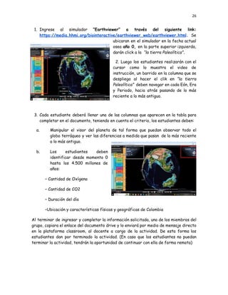 26
1.​ Ingrese al simulador “Earthviewer” a través del siguiente link:
https://media.hhmi.org/biointeractive/earthviewer_web/earthviewer.html. Se
ubicaran en el simulador en la fecha actual
osea año 0, en la parte superior izquierda,
darán click a la “la tierra Paleolítica”.
2.​ Luego los estudiantes realizarán con el
cursor como lo muestra el video de
instrucción, un barrido en la columna que se
despliega al hacer el clik en “la tierra
Paleolítica” deben navegar en cada Eón, Era
y Periodo, hacia atrás pasando de lo más
reciente a lo más antiguo.
3.​ Cada estudiante deberá llenar una de las columnas que aparecen en la tabla para
completar en el documento, teniendo en cuenta el criterio, los estudiantes deben:
a.​ Manipular el visor del planeta de tal forma que puedan observar todo el
globo terráqueo y ver las diferencias a medida que pasan de lo más reciente
a lo más antiguo.
b.​ Los estudiantes deben
identificar desde momento 0
hasta los 4.500 millones de
años:
– Cantidad de Oxígeno
– Cantidad de CO2
– Duración del día
–Ubicación y características físicas y geográficas de Colombia
Al terminar de ingresar y completar la información solicitada, uno de los miembros del
grupo, copiara el enlace del documento drive y lo enviará por medio de mensaje directo
en la plataforma classroom, al docente a cargo de la actividad. De esta forma los
estudiantes dan por terminado la actividad. (En caso que los estudiantes no puedan
terminar la actividad, tendrán la oportunidad de continuar con ella de forma remota)
 