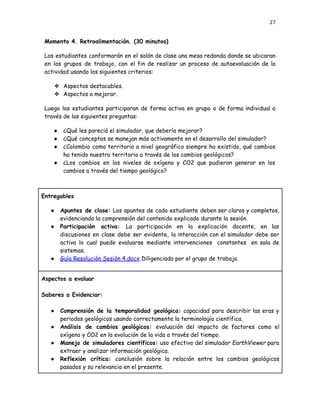 27
Momento 4. Retroalimentación. (30 minutos)
Los estudiantes conformarán en el salón de clase una mesa redonda donde se ubicaran
en los grupos de trabajo, con el fin de realizar un proceso de autoevaluación de la
actividad usando los siguientes criterios:
❖​ Aspectos destacables.
❖​ Aspectos a mejorar.
Luego los estudiantes participaran de forma activa en grupo o de forma individual a
través de las siguientes preguntas:
●​ ¿Qué les pareció el simulador, que debería mejorar?
●​ ¿Qué conceptos se manejan más activamente en el desarrollo del simulador?
●​ ¿Colombia como territorio a nivel geográfico siempre ha existido, qué cambios
ha tenido nuestro territorio a través de los cambios geológicos?
●​ ¿Los cambios en los niveles de oxígeno y CO2 que pudieron generar en los
cambios a través del tiempo geológico?
Entregables
●​ Apuntes de clase: Los apuntes de cada estudiante deben ser claros y completos,
evidenciando la comprensión del contenido explicado durante la sesión.
●​ Participación activa: La participación en la explicación docente, en las
discusiones en clase debe ser evidente, la interacción con el simulador debe ser
activa lo cual puede evaluarse mediante intervenciones constantes en sala de
sistemas.
●​ Guía Resolución Sesión 4.docx Diligenciada por el grupo de trabajo.
Aspectos a evaluar
Saberes a Evidenciar:
●​ Comprensión de la temporalidad geológica: capacidad para describir las eras y
periodos geológicos usando correctamente la terminología científica.
●​ Análisis de cambios geológicos: evaluación del impacto de factores como el
oxígeno y CO2 en la evolución de la vida a través del tiempo.
●​ Manejo de simuladores científicos: uso efectivo del simulador EarthViewer para
extraer y analizar información geológica.
●​ Reflexión crítica: conclusión sobre la relación entre los cambios geológicos
pasados y su relevancia en el presente.
 