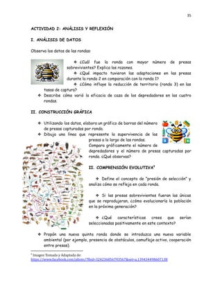 35
ACTIVIDAD 2: ANÁLISIS Y REFLEXIÓN
I. ANÁLISIS DE DATOS
Observa los datos de las rondas:
❖​ ¿Cuál fue la ronda con mayor número de presas
sobrevivientes? Explica las razones.
❖​ ¿Qué impacto tuvieron las adaptaciones en las presas
durante la ronda 2 en comparación con la ronda 1?
❖​ ¿Cómo influye la reducción de territorio (ronda 3) en las
tasas de captura?
❖​ Describe cómo varió la eficacia de caza de los depredadores en las cuatro
rondas.
II. CONSTRUCCIÓN GRÁFICA
❖​ Utilizando los datos, elabora un gráfico de barras del número
de presas capturadas por ronda.
❖​ Dibuja una línea que represente la supervivencia de las
presas a lo largo de las rondas.
Compara gráficamente el número de
depredadores y el número de presas capturadas por
ronda. ¿Qué observas?
II. COMPRENSIÓN EVOLUTIVA9
❖​ Define el concepto de “presión de selección” y
analiza cómo se refleja en cada ronda.
❖​ Si las presas sobrevivientes fueran las únicas
que se reprodujeran, ¿cómo evolucionaría la población
en la próxima generación?
❖​ ¿Qué características crees que serían
seleccionadas positivamente en este contexto?
❖​ Propón una nueva quinta ronda donde se introduzca una nueva variable
ambiental (por ejemplo, presencia de obstáculos, camuflaje activo, cooperación
entre presas).
9
Imagen Tomada y Adaptada de:
https://www.facebook.com/photo/?fbid=324236856793567&set=a.139434498607138
 