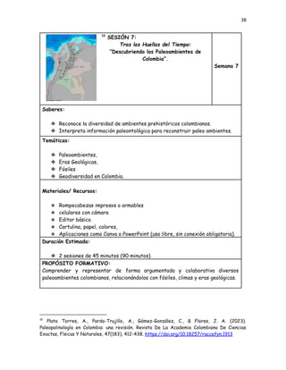 38
10
SESIÓN 7:
Tras las Huellas del Tiempo:
“Descubriendo los Paleoambientes de
Colombia”.
Semana 7
Saberes:
❖​ Reconoce la diversidad de ambientes prehistóricos colombianos.
❖​ Interpreta información paleontológica para reconstruir paleo ambientes.
Temáticas:
❖​ Paleoambientes,
❖​ Eras Geológicas,
❖​ Fósiles
❖​ Geodiversidad en Colombia.
Materiales/ Recursos:
❖​ Rompecabezas impresos o armables
❖​ celulares con cámara
❖​ Editor básico.
❖​ Cartulina, papel, colores,
❖​ Aplicaciones como Canva o PowerPoint (uso libre, sin conexión obligatoria).
Duración Estimada:
❖​ 2 sesiones de 45 minutos (90 minutos).
PROPÓSITO FORMATIVO:
Comprender y representar de forma argumentada y colaborativa diversos
paleoambientes colombianos, relacionándolos con fósiles, climas y eras geológicas.
10
Plata Torres, A., Pardo-Trujillo, A., Gómez-González, C., & Flores, J. A. (2023).
Paleopalinología en Colombia: una revisión. Revista De La Academia Colombiana De Ciencias
Exactas, Físicas Y Naturales, 47(183), 412-438. https://doi.org/10.18257/raccefyn.1913
 