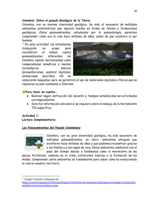 39
Colombia: Entre el pasado Geológico de la Tierra
Colombia, con su enorme diversidad geológica, ha sido el escenario de múltiples
ambientes prehistóricos que dejaron huellas en forma de fósiles y formaciones
geológicas. Estos paleoambientes, estudiados por la paleontología, permiten
comprender cómo era la vida hace millones de años, antes de que existiera el ser
humano.
11
En esta actividad, los estudiantes
trabajarán en grupo para
reconstruir al menos cuatro
paleoambientes diferentes de
Colombia usando herramientas como
rompecabezas temáticos o medios
tecnológicos básicos
(presentaciones, posters digitales,
animaciones sencillas). No se
elaborarán maquetas, pero se permitirá el uso de materiales digitales o físicos que no
requieran acceso constante a Internet.
🧐Para tener en cuenta…
●​ Realizar según instrucción del docente y tiempos establecidos las actividades
correspondientes.
●​ Solicitar información adicional si se requiere sobre el manejo de la herramienta
TIC específica.
Actividad 1:
Lectura Complementaria:
Los Paleoambientes del Pasado Colombiano
Colombia, con su gran diversidad geológica, ha sido escenario de
múltiples paleoambientes, es decir, ambientes antiguos que
existieron hace millones de años y que podemos reconstruir gracias
a los fósiles y a las capas de roca. Estos ambientes cambiaron con el
paso del tiempo debido a fenómenos como el movimiento de las
placas tectónicas, cambios en el clima, extinciones masivas o la formación de los
Andes. Comprender estos ambientes es fundamental para saber cómo ha evolucionado
la vida en nuestro territorio.
11
Imagen Tomada y Adaptada de:
https://www2.sgc.gov.co/Noticias/Paginas/Colombia-un-escenario-ideal-para-investigar-el-clima-del-
pasado-con-miras-al-futuro.aspx
 