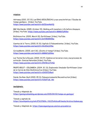 44
VIDEOS
Astraway (2021, 121 31). Las ERAS GEOLÓGICAS y sus características / Escalas de
tiempo geológico. [Video]. YouTube.
https://www.youtube.com/watch?v=GC5Ixm4ehfQ
BBC Worldwide. (2005, October 15). Walking with monsters: Life before dinosaurs
[Video]. YouTube. https://www.youtube.com/watch?v=MMKk7q4Nlno
BioInteractive. (2020, March 10). EarthViewer [Video]. YouTube.
https://www.youtube.com/watch?v=6V70RXR99Kw
Cuentos de la Tierra. (2020, 01 31). Capítulo 11 Paleoambientes. [Video]. YouTube.
https://www.youtube.com/watch?v=WxIlIeS14Iw
CuriosaMente. (2020, abril 26). ¿Existe el tiempo? [Video]. YouTube.
https://www.youtube.com/watch?v=MMKk7q4Nlno
Los Textos De la Escuela. (2020, 10 27). Cambios en los seres vivos y sus procesos de
extinción- Ciencias Naturales [Video]. YouTube.
https://www.youtube.com/watch?v=9NfWviaTVAQ
PROFE KRIST – COLOMBIA. (2024. 10. 13). Explorando Simulador EarthViewer (visor
de la tierra) de hhmi BioInteractive [Video]. YouTube.
https://www.youtube.com/watch?v=n1k93P2VRwA
Inside the Ram Skull (2020, 05 11). Paleoenvironmental Reconstruction [Video].
https://www.youtube.com/watch?v=PS9uPTuK_Ws
IMÁGENES.
Tomado y Adaptado de:
https://geologicalmanblog.wordpress.com/2015/04/10/tiempo-en-geologia/
Tomado y aaptado de:
https://es.wikipedia.org/wiki/E%C3%B3n_h%C3%A1dico#/media/Archivo:Hadean.png
Tomado y Adaptado de: https://laserasgeologicas.com/era-precambrica
 