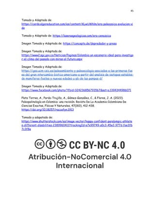 45
Tomado y Adaptado de:
https://cards.algoreducation.com/es/content/KLwUWhlm/era-paleozoica-evolucion-vi
da
Tomado y Adaptado de: https://laserasgeologicas.com/era-cenozoica
Imagen Tomada y Adaptada de: https://concepto.de/depredador-y-presa
Imagen Tomada y Adaptada de:
https://www2.sgc.gov.co/Noticias/Paginas/Colombia-un-escenario-ideal-para-investiga
r-el-clima-del-pasado-con-miras-al-futuro.aspx
Imagen Tomada y Adaptada de:
https://igeo.ucm-csic.es/paleoambiente-y-paleoecologia-asociados-a-las-primeras-fas
es-del-gran-intercambio-biotico-americano-a-partir-del-analisis-de-isotopos-estables-
de-mamiferos-fosiles-y-nuevas-edades-u-pb-de-las-pampas-d/
Imagen Tomada y Adaptada de:
https://www.facebook.com/photo/?fbid=324236856793567&set=a.1394344986071
Plata Torres, A., Pardo-Trujillo, A., Gómez-González, C., & Flores, J. A. (2023).
Paleopalinología en Colombia: una revisión. Revista De La Academia Colombiana De
Ciencias Exactas, Físicas Y Naturales, 47(183), 412-438.
https://doi.org/10.18257/raccefyn.1913
Tomado y adapatado de:
https://www.shutterstock.com/es/image-vector/happy-confident-paralympic-athlete
s-different-disabilities-2389960411?trackingId=e7e99749-a0c3-45e2-977d-fae3f6
7c3f8e
 