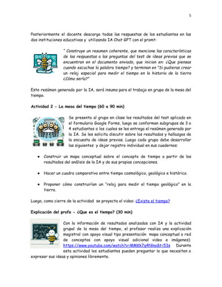5
Posteriormente el docente descarga todas las respuestas de los estudiantes en las
dos instituciones educativas y utilizando IA Chat GPT con el promt:
“ Construye un resumen coherente, que mencione las características
de las respuestas a las preguntas del test de ideas previas que se
encuentran en el documento enviado, que inician en: ¿Que piensas
cuando escuchas la palabra tiempo? y terminan en "Si pudieras crear
un reloj especial para medir el tiempo en la historia de la tierra
¿Cómo sería?”
Este resúmen generado por la IA, será insumo para el trabajo en grupo de la mesa del
tiempo.
Actividad 2 - La mesa del tiempo (60 a 90 min)
Se presenta al grupo en clase los resultados del test aplicado en
el formulario Google Forms, luego se conforman subgrupos de 3 o
4 estudiantes a los cuales se les entrega el resúmen generado por
la IA. Se les solicita discutir sobre los resultados y hallazgos de
la encuesta de ideas previas. Luego cada grupo debe desarrollar
las siguientes y dejar registro individual en sus cuadernos:
●​ Construir un mapa conceptual sobre el concepto de tiempo a partir de los
resultados del análisis de la IA y de sus propias concepciones.
●​ Hacer un cuadro comparativo entre tiempo cosmológico, geológico e histórico.
●​ Proponer cómo construirían un “reloj para medir el tiempo geológico” en la
tierra.
Luego, como cierre de la actividad se proyecta el video: ¿Existe el tiempo?
Explicación del profe - ¿Que es el tiempo? (30 min)
Con la información de resultados analizados con IA y la actividad
grupal de la mesa del tiempo, el profesor realiza una explicación
magistral con apoyo visual tipo presentación mapa conceptual o red
de conceptos con apoyo visual adicional video e imágenes):
https://www.youtube.com/watch?v=MMKk7q4Nlno&t=53s Durante
esta actividad los estudiantes pueden preguntar lo que necesiten o
expresar sus ideas y opiniones libremente.
 