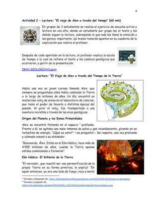 8
Actividad 2 - Lectura: “El viaje de Alex a través del tiempo” (60 min)
En grupos de 3 estudiantes se realiza el ejercicio de escucha activa y
lectura en voz alta, donde un estudiante por grupo lee el texto y los
demás siguen la lectura, subrayando lo que más les llama la atención o
les parece importante; así mismo tomarán apunten en su cuaderno de la
explicación que realice el profesor.
Después de cada apartado en la lectura, el profesor explica la escala
de tiempo a la cual se refiere el texto y los cambios geológicos que
ocurrieron, a partir de la presentación:
ERAS GEOLOGICAS.pptx
Lectura: “El Viaje de Alex a través del Tiempo de la Tierra”
Había una vez un joven curioso llamado Alex, que
siempre se preguntaba cómo había cambiado la Tierra
a lo largo de millones de años. Un día, encontró un
misterioso reloj de arena en el laboratorio de ciencias,
que tenía el poder de llevarlo a distintas épocas del
pasado. Al girar el reloj, fue transportado a una
aventura increíble a través de las eras geológicas.
Origen del Planeta y los Eones Primordiales
Alex se encontró flotando en el espacio 1
profundo.
Frente a él, se agitaba una nube inmensa de polvo y gas incandescente, girando en un
torbellino de energía. “¿Qué es esto?” —se preguntó—. De repente, una voz profunda
y calmada resonó a su alrededor.
“Bienvenido, Álex. Estás en el Eón Hádico, hace más de
4.500 millones de años, cuando la Tierra apenas
estaba comenzando a formarse”.
Eón Hádico: El Infierno de la Tierra
2
El narrador, que resultó ser una personificación de la
propia Tierra en su forma primitiva, le explicó: “En
aquel entonces, yo era una bola de fuego, roca y metal
2
Tomado y aaptado de:
https://es.wikipedia.org/wiki/E%C3%B3n_h%C3%A1dico#/media/Archivo:Hadean.png
1
Tomado y Adaptado de: https://geologicalmanblog.wordpress.com/2015/04/10/tiempo-en-geologia/
 