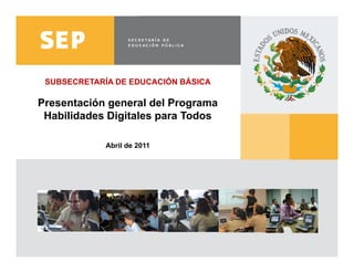 SUBSECRETARÍA DE EDUCACIÓN BÁSICA

     Presentación general del Programa
      Habilidades Digitales para Todos

                           Abril de 2011




www.sep.gob.mx | basica.sep.gob.mx
 