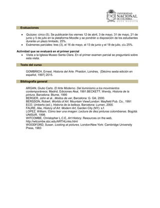 Evaluaciones
 Quizzes: cinco (5). Se publicarán los viernes 12 de abril, 3 de mayo, 31 de mayo, 21 de
junio y 5 de julio en la plataforma Moodle y se pondrán a disposición de los estudiantes
durante un plazo limitado, 25%.
 Exámenes parciales: tres (3), el 16 de mayo, el 13 de junio y el 18 de julio, c/u 25%.
Actividad que se evaluará en el primer parcial
 Visita a la Iglesia Museo Santa Clara. En el primer examen parcial se preguntará sobre
esta visita.
Texto del curso
GOMBRICH, Ernest. Historia del Arte. Phaidon, Londres, (Décimo sexta edición en
español, 1997) 2015.
Bibliografía general
ARGAN, Giulio Carlo. El Arte Moderno. Del iluminismo a los movimientos
contemporáneos. Madrid, Ediciones Akal, 1991.BECKETT, Wendy, Historia de la
pintura, Barcelona: Blume, 1995
BERGER, John et al., Modos de ver, Barcelona: G. Gili, 2000.
BERSSON, Robert. Worlds of Art. Mountain View/London: Mayfield Pub. Co., 1991
ECO, Umberto (ed.), Historia de la belleza, Barcelona: Lumen, 2000.
FAURE, Alie, History of Art. Modern Art, Garden City (NY): s.f.
LOPEZ, William. Cómo leer una imagen: Lectura de diez pinturas colombianas. Bogotá:
UNISUR, 1998.
WITCOMBE, Christopher L.C.E, Art History. Resources on the web,
http://witcombe.sbc.edu/ARTHLinks.html
WOODFORD, Susan. Looking at pictures. London/New York: Cambridge University
Press, 1983
 