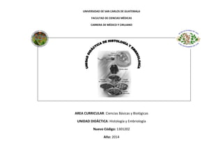 UNIVERSIDAD DE SAN CARLOS DE GUATEMALA
FACULTAD DE CIENCIAS MÉDICAS
CARRERA DE MÉDICO Y CIRUJANO

AREA CURRICULAR: Ciencias Básicas y Biológicas
UNIDAD DIDÁCTICA: Histología y Embriología
Nuevo Código: 1301202
Año: 2014

 